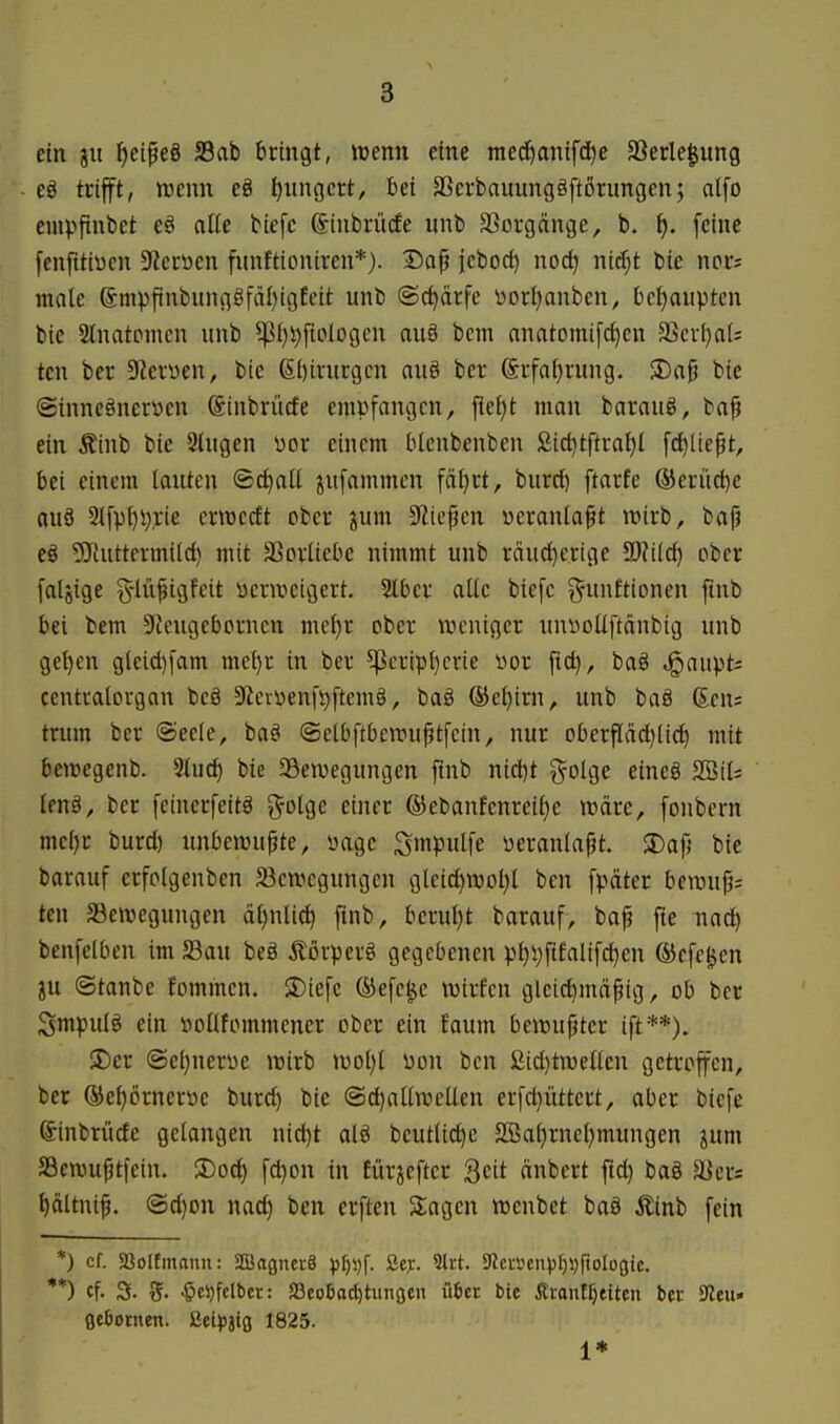 ein gu l^eipeö S3ab bringt, wenn eine med^anifdje SSerlegung eö trifft, njenn e8 tjiingcrt, bei aSerbauungäftörungen; atfo empfinbet eö olle biefc ©inbrücEe unb SSorgönge, b. f). feine fenfttiucn 3^crüen fnnftioniren*). Da^ jcbod) noc^ ni(^t bie nors male @mvfinbunggfäl)igfeit unb (Schärfe t»orl)anbcn, bctjauptcn bie Slnatpmcn unb ^i)i)ftoIogen auö bem nnatomi[(^cn 3Scrl)a(= tcn ber DZeryen, bie 6l)irurgcn auö ber (Srfa^rung. SDng bie @innc§neryen (Sinbrürfe empfangen, fief)t man barauö, bap ein Äinb bie 2tugen üor einem blcnbenben ßid)tftral)l fc^liept, bei einem lauten ©c^atl jufammen fäf)rt, burcl) ftarfe ®eriid)e auö 2lfp{)i);L-ie ermccft ober jum S^icpcn yeranla§t irirb, bap eö ^Taittermild) mit äSorliebc nimmt unb räucl)crige Tlildj ober faljige g-lüpigfeit ücriueigert. 2lber alle biefc ^-unftionen ftnb bei bem DZeugebcrncn meljr ober weniger uni^oUftdnbig unb gel)en gteicl)fam me^r in ber ^cripl)crie üor ftd), baö ^gaiipt; ccntralovgan beg 92erüenft)ftcm§, ba§ ®c^irn, unb baä 6en= trum ber (Seele, ba§ ©elbftbewuptfcin, nur oberpd)lic^ mit bewegenb. 2luc^ bie ^Bewegungen finb ni(i)t golge eineg 2Sil; ten§, ber fcinerfeitä g^otge einer ®ebanfenreil}e wäre, fonbern mcljr burd) unbewußte, yage Smpnlfe üeranlapt. SDajj bie barauf erfolgenben ^Bewegungen gleid)Wol}l bcn fpäter bewufj; ten 33ewegungen äljnlic^ finb, berul)t barauf, bap fte nad) benfelben im 23au beö Äßrperä gegebenen pt)i;f{falifc^en ©cfe^en in ©tanbe fommen. 2)iefc ®efe^e wirfcn gleid)mdfig, ob ber Smpulg ein öoUfommcner ober ein foum bewußter ift**). 3)er (Sel)nerüe wirb wol)l üon ben 2id)twenen getroffen, ber ©e^örnerwe burd) bie @d)allweUen erfd)üttert, aber biefe Sinbrucfe gelangen nic^t alö beutlid)e 2Bal}rnel)mungen ^um Scwuptfein. $Dod) fd)on in fürjefter Seit onbert fid) baö aiers l)ältnif. @d)on nac^ ben erften Sagen wenbet ba§ Äinb fein *) cf. SSoItmann: SEBagnerS pt)\)\. ßejr. 9lrt. ^5ltmnpl)\)\ioloQit. **) cf. 3. $el)fclber: S3eo6a^tunoen ü6er bie Äronff)eiten bec 9Ieu» ßebotnen. MpiiQ 1825. 1*