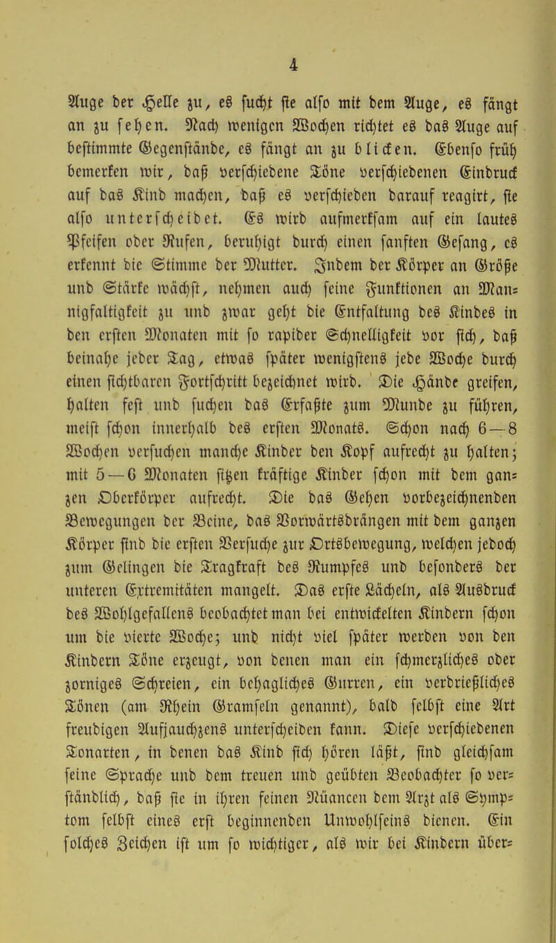 i Stuge bcr ^eUc ju, eg fu(f)t |!e alfo mit bem Sluge, eö fängt an ju [ef)cn. 9?acl) «jentgcn SSod^en xidjtet eö baö Sluge auf beftimmte ©egcnftänbe, eä fängt an bHefen. Sbenfo früf) bemerfcn wir, ba^ »erf^iebene Stöne yecfct)iebenen ginbturf auf ba§ Äinb mad)cn, ba^ eö »erfd)tcben barauf reagirt, fie alfo untcrfcl)cibet. @ö wirb aufmecffam auf ein lautet ^Pfeifen ober JRufen, beruhigt bur^ einen fanftcn ®efang, cö erfennt bic ©timmc ber tOJuttcr. Sfcem ber Äörper an ®rßpe unb ©tärfe n3äd)ft, neijmcn aud) feine ^funftionen an Ttan= nigfaltigfeit ju unb jroar geljt bie Entfaltung bcö £inbeö in ben erftcn 5D?onaten mit fo rapiber @d)ncUigfeit i)or fic^, ba^ beinaljc jebcr Slag, etnjaö fpäter menigftenö jebe SBoc^e bur^ einen fldjtbarcn i^ortfc^ritt bejcidinet roirb. S)ie .§änbe greifen, I)alten feft unb fu(^en ba§ Erfaßte jum 5Jlunbe ju füf)ren, meift fd)on inner(}alb beä erften SRonatö. ©(^on nac^ 6— 8 SBod)en verfuc^cn mand}e Äinber ben Äopf aufred)t ju f)alten; mit 5 —G a)Jonaten fi^en fräftige Äinber fc^on mit bem gan= jen Dbcrförper aufred)t. $Die baö ®et)en üorbejeid^nenben S3en)egungen bcr S3eine, baö SSonvärtöbrängen mit bem ganjen Äörper flnb bie erften 2Serfud)e jur Drtöbcwegung, n)eld)en jeboc^ jum ©Clingen bie 3;ragtraft beö 9?umpfeö unb befonberö ber unteren ®^:tremitäten mangelt. S)aä erfte fiäc^eln, alg 2(ugbrurf beS SBoi)Igcfancng beobachtet man bei entraideltcn Äinbern fd^on um bie inerte 2Bod)c; unb nid}t wiel fpäter werben »on ben Äinbern 3:öne erzeugt, «on benen man ein fd)merjlid)eö ober jornigeö @d)reien, ein bci)agli^eö ®nrren, ein iterbrieplid)eö Söncu (am 5Rf)ein ®ramfeln genannt), balb fclbft eine 2(rt freubigen 2lufjaud)ienö unterfd)eibcn fann. SDiefe üerfd^iebenen S^onarten, in benen ba§ Äinb ftd) ^oren lä^t, pnb gleid^fam feine ©prad}e unb bem treuen unb geübten 33coba^ter fo »er; ftänblid), bap ftc in iijrcn feinen 9iüanccn bem Slr^t olö ©i;mp; tom felbft eincö crft bcginnenben Unwoljifcinö bicnen. (Sin fotd^ea Seidjen ift um fo widjtigcr, aU wir bei Äinbern übers