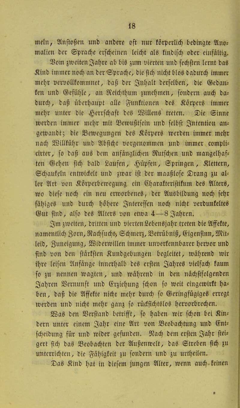 mein, 2tnftopeu unb anbere oft nur förperltd) bebingte Slnof malten ber (Sprad}e ci-fd)eincn leid)t atö finbifd} ober einfältig. 33om jn^citenSrtl)re ab biö jum inerten unb fe(^ften lernt ba§ Äinb immer ncd) an ber^prad)e, bie flc^ nid)tblo§ baburd) immer mel}r »emcllfpmmnet, bafj ber S^)«^^ bcrfelben, bie ®cban: fen unb @efül}le, an 9ieid)tl)um ^uncfjmen, fiMibern aud) ba= burd), bap übcrl)aupt alle ^-unftioncn beö Äörperö immer meljr unter bie ^errfd)aft beö SSillenö treten. !Die @inne werben immer mct)r mit aScnnifjtfcin unb felOft Sntention an= ge\ranbt; bie S3en?egungen beö 5?örverö trerben immer me^r nad) SBillfül)r unb 3lbflc^t hergenommen unb immer compli^ cirter, fo ba^ au§ bem anfänglid)en 9?utfd)en unb mangell)af= ten ©e^en ftc^ balb Saufen, Rupfen, (Springen, klettern, (Sd)aufeln entunrfcU unb iwat ift ber maaplofe $Drang ju ol^ ler Sirt yon Körperbewegung ein (Stjarafteriftifum beä 5llterö, reo biefe nod) ein neu erworbene^, ber Sluöbilbung noc^ fe^r faljigeö unb burd) ^öf)erc Su^etcffcn nod^ ni^t yerbuntelteö ®ut ftnb, alfo beö 2llterö Don etwa 4—8Sn^>ten. Sm ^weiten, britten unb öiertcnfiebenöjaf)r treten bie 2lffe!tc, namentlich 3orn, JRad)fud}t> ©d)meri, SSetrübnip, ©igenfmn, SKits leib, Suncigung, SBiberwillen immer unüerfennbarer l)erüor unb ftnb i)on ben ftcirfften .^unbgebungen begleitet, n)dl)renb wir iljre leifen 2(nfängc innerl)alb beö erften Sc't)'^^^ üielfac^ faum fo ju nennen wagten, unb wäljrenb in ben näd^ftfolgenben Sauren 33ernunft unb @rxiel)ung fd)on fo weit eingewirft ha= ben, bap bic Slffefte nid)t mc^)t burd) fo ©eringfügigeS erregt werben unb nid^t me^ir ganj fo rurff[d)t8lo8 I)erüorbred)en. aSaS ben SScrftanb betrifft, fo t)aben wir fd)on bei Äin; bem unter einem ^a\)X eine Slrt »on S3eobad)tung unb (Snti fd)eibung für unb wiber gcfunben. iJJad) bem erften ^ai)t ftei* gert ftd) ba§ S3eobad}ten ber Slupenwclt, baö (Streben fic^ ju untcrrid)ten, bic ^-äl)igfeit ^u fonbern unb ju urtf)cilen. 35a8 Äinb I;at in biefem jungen Sdtcr, wenn aud)-feinen