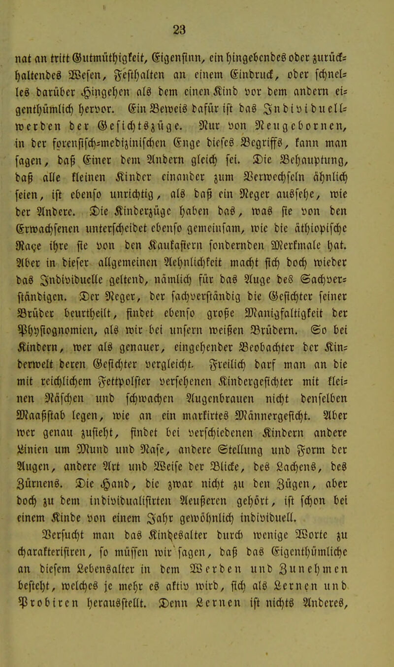 mt an tritt ©ittmüt^igfctt, Sigenfmn, ein t)inge6cnbeö ober jitriicEs f)aUcnbeg aCBefen, ^^eftfjalten an einem ©inbrucf, ober fc^nel* leg barükr t§i)iget)cn a(ö bcm einen Äinb \)or bem anbern eis gentl}ümli(^ t)en>or. (5inSSenjeiö bafür ift baä Sn^'i^ibnelli werben ber ® efid}tg3iige. ^Jinr bon Spenge Dornen, in ber fprenftfd^;inebijinifd)cn @nge biefcö JBegrip, fann man fagen, ba^ ©iner bem 2tnbern gleid) fei. SDie SSeljauptiing, baf alle fleinen Äinbcr cinanber jum a3ent)ed)fe(n d^nlicf> feien, ift cbenfo unridjtig, alä bnf ein 5Reger augfe^e, rcie ber 3inbcre. SDie Äinberjügc ^aben baö, wag fie üon ben ©rwac^fenen unterfd)eibet ebenfo gemcinfam, wie bie ätljioptfd^c 3?a<;e if)re fie von ben Jtaufafiern [onbernben 50?crfmale l}at. 2(ber in biefer allgemeinen 5lct)nlid)feit mac^t fl^ bod) wieber bag Snbiüibuctte geltenb, ndmlid) für bag 5Iuge beS ©ad^üers ftdnbigcn. 3)cr Sieger, ber fadjüerftdnbig bie ®efic^tcr feiner JBrübcr bcurtl}eilt, ftnbet ebenfo grope 3)?onigfaltigfeit ber ?pi)t)ftogncmien, alg wir bei unfern weisen SBrübern. ©o bei Äinbern, wer alg genauer, eingcljenber SSeobac^ter ber Äin; berwelt bereu ®cftd)ter i)crgleid)t. greilic^ barf man an bie mit reichlichem ^ettpolfter üerfeljenen Äinbcrgefid)ter mit fleis nen 9'?dfd)en unb fct)wad)cn 5(ugenbrauen nid)t benfelben SJJaapftab legen, wie an ein marfirteg 3)?dnnergei^cf)t. Slber wer genau iufiel)t, ftnbet bei i^erfd)iebenen Äinbern anbere Linien um 5}iunb unb 5Rafe, anbere ©tellung unb |^-orm ber SMugen, anbere 3{rt unb SSeife ber aölicfe, beg £ad)eng, bcg Sürneng. S)ie .ganb, bie jwar nid)t ju ben Sügen, aber bocf) ju bem inbiDibualiflrten 2leupercn gebort, ift fd)on bei einem Äinbe i>on einem ^ai)v gewöl)nli^ inbiüibuell. 23erfucht man bag Äinijegalter burdi wenige 2öortc ju d)arafterifiren, fo muffen wir'fagen, ba^ bag ©igentl)umlichc an biefcm ßebengalter in bem 2Berben unb3unel)men beftel)t, welc^eg je me^r eg aftiü wirb, fld) alg Serncn unb 5ßrobiren Ijeraugftellt. JDenn Semen ift nic^tg Stnbereg,