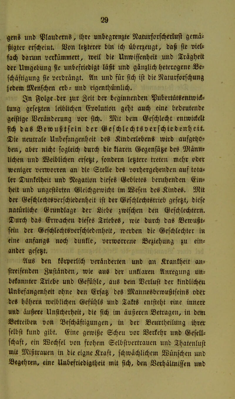 ÖcnB iinb ^laubernS, i^te unbegrenzte 9Jaturforfc^crInfl Qemds ^igter erfdjeint. JBon Ie§tercc bin i<i) nberjeitgt, baf jic »tele fa<i^ bamm \)ecfümmcrt, njeU bie Unnjtffcnl)eit unb SErdgfjett bcr Umgebung fie unbefriebfgt lÄft unb gÄnjltc^ heterogene S3es fd)afttgung fte üerbrängt. 5ln unb für ft^ tft bie Siaturforf^ung iebem 2Ken[c^en erb; unb etgentt^ümlic^. Sn ^olgc ber jur Seit bcr beginnenbcn *Pubertöteentwiet* iung gefegten Ici6lid)cn ©»olutton gel)t auc^ eine bebeutenbc gciftlge Sßeränberung yor fiel). SJtit bem ®efd)lect)t entroirfcU fl(^ baö Sewuftfein ber ®efc^lec^tgöcrfc^iebent)eit ®ic neutrale Unbefnngenljeit beö Äinberleben« wirb oufgeljos beu, aber nic^t fogteic^ bur^ bie Haren ©egenfä^e beö ^D'iönns lid)cn unb SBeibli^en erfe^t, fonbern le^tere treten mc^r ober weniger »ernjorrcn an bie @telte beö üor^erge^enben auf totas (er {Dunfcl^cit unb 9?egation biefeg ®cbieteö berut)enben &ius t)cit unb ungcftörten ®leid)gett5id)t im SBefen beö Äinbeö. SJlit ber ®ffd)le^töt5erfc^iebcnheit ift ber ®efct)Ied)t§trieb gefegt, bicfe natürIi(J)e ®runblnge ber Siebe jtt>ifc|en ben ^efc^lcc^tcrn. JDurc^ ba§ ©rnjac^en biefeö Siriebeö, wie burci) baö S3en)uptf fein ber ©efc^lec^tStierfc^iebenfieit, werben bie ©efdjlec^ter in eine anfangt noc^ bunfie, ycrroorrene S3ejiet)ung ju ein« anber gefegt. 2Iuö ben fflrpcriid) \)erÄnberten unb an 5tranfJ)eit an= ftreifcnben guftänben, wie au8 bcr unfiaren 3lnregung uns befannter Stricbc unb ®efuble, au8 bem SScrluft ber finblid^eu Unbefangenheit o^ne ben (Srfa^j beö aKanneöbcwuptfcinS ober be* l)6i)ern weiblichen ©efühlö unb 3:aftö entftet)t eine innere unb äußere Unfichcrheit, bie fict) im äuperen SBetragen, in bem öetrcibctt »on SÖcfchdftigungen, in ber a3eurtt)cilung ihrer felbft funb gibt. @ine gewi^e ©d^eu üor SBerfehr unb ©cfelU fchaft, ein SBcchfel \>on frohem ©clbftycrtrauen unb Shatenluft mit aJJif trauen in bie eigne Äraft, fchwächlid)em 3Biinfchen unb SSegehren, eine Unbcfriebigtheit mit fich, ben 58erhältniffen unb