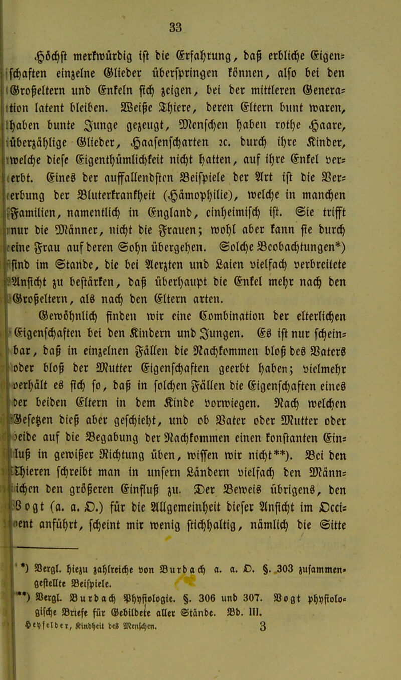 ^öd^fi mcrfraürbig tft bic ©rfai^tung, ba^ erblfd^e Ilgens jfd^aften etnjclne ©lieber überfptingen fßnnen, alfo bei ben (®ro^eItern imb Snfeln fid) jeigen, bei ber mittleren ©enera? itton latent bleiben. SBei^e 3;^iere, beren ©itern bunt ttjaren, l^aben bunte ^mQt gezeugt, 5[)'ienfd)cn tjabeu rot^e ^aarc, iÄberjä^Iige ©lieber, ,gaafenfd)arten k. burrf) i^re Äinber, »tt)el(l)c biefe @igent{)ümlicf)feit nic^t Ratten, auf ifjre @nfel öers «erbt. ®ine8 ber aujfaUenbftcn S3eifpiele ber 9lrt ift bic SSer* jerbung ber SSiutertranf^eit (^dmopfjilie), weld}e in mannen Jgamitien, namcntlicf) in ©nglanb, cintjeimifd) ift. ©ie trifft «nur bie 5J?änner, nic^t bie grauen; ml)l aber fann fie bur^ Bchie grau auf beren @o^n übergeljen. @old)e SScobac^tungen*) Iflnb im ©tanbe, bie bei Sler^ten unb Saien wietfac^ verbreitete l^nfi^t ju beftdrten, ba^ liberljaupt bie Sütel metjr na^ ben l®rofeitern, alö na^ ben Altern arten, j ®ewßl)nlid) ftnben wir eine Kombination ber elterlidjen I *©{genfc^aften bei ben Äinbern unb ^unfle' ®^ ift nur fdieins [ vbar, baf in einzelnen gälten bie SJZadifcmmen blo^beg aSaterS i bbcr blop ber SWutter (Sigenfc^aften geerbt l)aben; öiclmc^r a)crl)dlt cg flc^ fo, bafi in fold)en gdllen bie ©igenf^aftcn eincö <Dcr beiben ©Itern in bem Äinbe öorwiegen. 9ia^ welchen BJefe^en bicp aber gefd)ie^t, unb ob SSater ober SÄuttcr ober ■ocibc ouf bie SBegabung ber 9Za^fommen einen fonftanten ©ins MÄuf in gewi^er 3?ic^tung üben, njiffen wir nid)t**). JBci ben »gieren fd^reibt man in unfern Sänbern üielfad^ ben SRdnns Miid^en ben größeren ©influ^ ju. SDer SSeweig iibrigenS, ben ||3Bogt (a. a. £>.) für bie 2tllgemeinl)eit biefer 2lnf?d)t im iOccis lent anfütjrt, f(^eint mir wenig ftic^^altig, ndmlid) bie @itte *) aSergl. ^teju ja^Ireidif Bon »utbo^ a. a. iD. §.,303 jufammfn» ßefleCte SBeifptele. ) 5ß«9l. »urbad) ^P^ijftologie. §. 306 unb 307. SBoflt ^^^polo« öifc^e 58nefe für ffiebitbele aüei ©tönbe. »b. III.