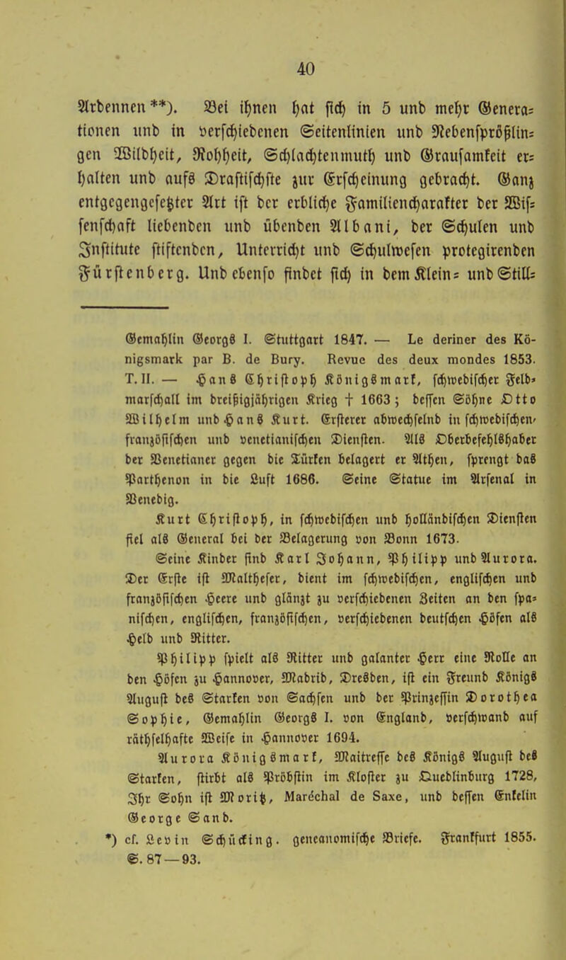 Strbennen **). SBet iljnen Ijat fld) in 5 unb md)t ©eneras tionen unb in üerfcf^iebcnen (Seitenlinien unb 5RebenfpröfIins gen SCBilbfjeit, 9?o^{)eit, ©d)(ad}tenmut^ unb ©raufamfeit ets I)alten unb aufö 3)raftifd)fte juu (Srfdieinung flebract)t. ®anj entgcgengcfc^ter SIrt ift bcr erblici^e gamilienc^arafter ber 2Bi[s [enfcl)aft liebenbcn unb übenben Sllbani, ber ©^ulen unb Snftitute ftiftenbcn, Untcvrid)t unb ©^ulwefen protcgirenbcn t^ürflenberg. Unb ebenfo finbct fid) in bemÄIeins unbStilt ©cma^lin ©eorgö I. ©hittonrt 1847. — Le deriner des Kö- nigsmark par B. de Bury. Revue des deux mondes 1853. T.II. — ^an & ß^rifloi)^ Äöniggmarf, fcf)»ebifc^« gelb» marfc^all im brci^i0jnf)noen Srieg t 1663; beffcn ©ö^nt £)tto SBil^elm unb .&an6 Äurt. erflercr abttet^felnb in f^reebift^en- fvan55rifd)en unb öcnetianifc^eu J)ien(len. 9118 Dbetbefe^IS^aber ber SSenetianer gegen bie dürfen btlogert er Sitten, fprengt baS ^ßatt^enon in bie fiuft 1686. ©eine ©tatue im 9lrfenal in SSenebig. Äurt e^riflo))!^, in f^wcbifc^en unb ^ollänbifc^en !J)ien|len fiel al8 ©eneral bei ber JSeiagerung »on Sonn 1673. ©eine Äinber |tnb Äarl Sodann, unbSlurora. S)er Srjle ifl aJlalt^efer, bient im ft^inebife^en, englifc^en unb franjöftfc^en .gcere unb glänjt ju »crfrf)icbenen Seiten on ben fpa» nifd)en, engltf^en, franjöftfc^cn, »erft^icbenen beutft^en ^ßfen al8 ^elb unb aiitter. 5p^in^))) fvielt aI8 Stifter unb gctfantec ^err eine Stoße on ben ^öfcn ju ^onnoser, JDlnbtib, 5Dre8ben, ift ein J^reunb Äönig8 3lugu(i beS ©taricn »on ©o^fcn unb ber 5prtnjeffin S)orot^efl ©oiJ^te, (Semol^Iin ©eorgS I. »on ©nglonb, öerfc^wonb ouf röt^fel^ofte HBcife in ^onnoser 1694. aiurora SöuigSmort, aj?aitrcf[e bc8 Äönig8 Siugufl beS ©torfen, fiirbt ol8 5Pr6bfiin im Älofler ju CiuebKntiurg 1728, S^r ©o^n ifl SKori^, Mardchal de Saxe, unb beffen enfeltn ©eorge ©onb. •) cf. fieoin ©rf)ü(fing. gencouomift^e SSriefe. J^ronffurt 1855. @. 87 — 93.