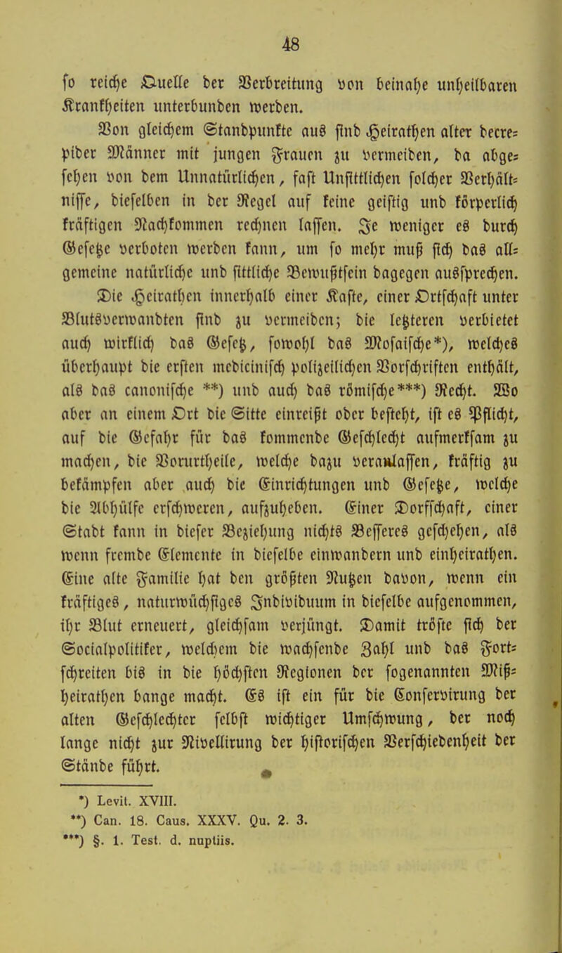 fo reid^e ßuelle ber aSerbreititng üpii Mml^e unfjeilbaren Äcanff}eiten imterbunben werben. aSon 9leid)em (©tanbpuntte au8 flnb Jgetrat^en alter becres )>iber 3Känncr mit jungen grauen ju i^crmcibcn, ba abges fc^en non bem Unnatürlichen, faft Unflttlid)en foIcl)er a3erl)äU= niffe, biefelben in ber 9?egel auf feine geiftig unb förpcrlic^ fräftigen $Ract)fommen red)nen loffen. weniger eg burc^ ©efe^c yerOoten werben fann, um fo meljr mu^ {i^ baö all; gemeine natürlicf)e unb fittiic^e SBeuntptfein bagegen auöfpred^en. 3)ie ,§eiratficn inncrl)alb einer Äafte, einer iOrtfc^aft unter SBlutöüerwanbten finb ju vermciben; bie le^teren verbietet aucJ) wirflic^ baä ®efe^, fowo()( baS SRofaifdie*), welc^eö überf)aupt bie erften mcbicinif^ po(iiei(id)en SSorfc^riftcn enthält, alö baö canonifc^e **) unb aud) baä römifci^e***) Sted^t. 2öo aber an einem Drt bie Sitte einreibt ober beftetjt, ift eg ^flic^t, ouf bie ©efa^r für baö fommenbe (Bef^Iec^t aufmerffam ju mad}en, bie Sßorurttjeile, weld}e baju i)craiilaf[en, frciftig ju befämpfcn aber aud) bic Einrichtungen unb ®efe|je, welche bie 3IbI)ülfc erfd)meren, aufzuheben. Einer 35orffd^aft, einer ©tabt fann in btcfer S3ciiel)ung nid)tg S3ejyereö gefd)el)en, alö wenn frembe Elemente in biefelbe einwanbern unb einheirateen. Eine alte g^amilte hcit ben gröpten S^u^en baüon, wenn ein fräftigeö, naturwü^flgeä Sn^i^it'wwm in biefelbe aufgenommen, ihr 23lut erneuert, glei^fam i^erjüngt. S)amit tröfte f!^ ber ©ocialpolitifer, weitem bie wachfenbe Saht t^'*'^*' fd)reiten biö in bie \)H)\tcn 9?egionen ber fogenannten Tlip heirathen bange madit. Eö ift ein für bie Eonferüirung ber alten ©cfchlechtcr felbfl wichtiger Umfchwung, ber noch lange nicht jur SZitiellirung ber hiporifchen SSerf^iebenheit ber ©tcinbc führt. ^ •) Levit. XVIII. **) Can. 18. Caus. XXXV. Qu. 2. 3. •*•) §. 1. Test. d. nupliis.