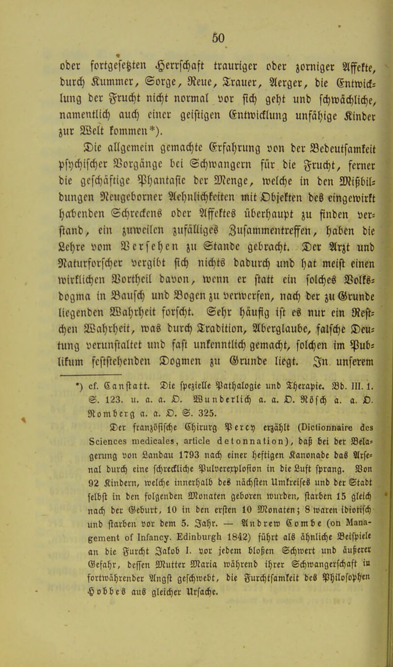 ober fortgefe^ten jQm\ä^a\t trauriger ober zorniger Slffefte, burc^ Äummer, ©orge, diene, Srauer, SIerger, bie gntmict Iimg bcr gruc^t ni^t normnl «or ftd^ gel)t unb fc^njäc^lic^e, namentlid) aud) einer geiftigen (Jntnjicflung unfätjige Äinber jur SBelt fommeu*). S)ic allgemein gemad)tc Srfa^rung oon ber S3ebeutfamfeit pfi;d}ifd)er SSorgönge bei ©djmangern für bie ^ruc^t, ferner bie gefc{)äftige ^pljantafte ber JKenge, n^elc^e in ben 2)?i^6iU bungen Sfieugeborner 5IeI)nlid^fciten mit Dbjeften beö eingenjirft i)abenben (Sd)rcden8 ober Stffcfteö iiberijaupt ftnben Der» ftanb, ein juroeilen jnfdUigeö 3uf«nimentreffen, \)aUn bie Sef)re i^om a3erfef)en jn @tant)c gebracht. ®er Slrjt unb 9taturforfd)er «ergibt fid| nid)tä baburd) unb f)at meift einen mirflic^en a3ortI)eiI bälgen, trenn er ftatt ein folc^eö aSoIfSs bogma in 23aufd) unb S3ogen ju üenverfen, nad) ber ju ®runbe liegenben 2Bat)rI)eit forfd)t. ©ef)r f)äuftg ift e« nur ein 9?eft-- djcn SBa^r{)eit, wag burd) Strabition, SIberglaube, falfc^e il)eu; tung «erunftaltet unb faft unfenntlid) gemad^t, fold^en im ^ub* lifum fcftftel)enben $Dogmen ju ©runbe liegt. unferem •) cf. Sanflatt. 5Die fvejicüe 5Pat^aloGie unb 3:^ero))te. Sb. III. 1. @. 123. u. a. a. SD. SBunberli^ a. a. £>. 9löf^ a. a. ID. SRombcrg a. a. D. ©. 325. SDer franjßfifc^e (S^irurg ^ßerc? erjä^lt (Diclionnaire des Sciences niedieales, arlicle detonnation), ba^ bei ber Sela» flenmg »on Sanbau 1793 naif einer heftigen Äanonabe baS 9{rfe« ml tuxd) eine fc^recfltd)e 5pultierej)3lofton in bie Suft fprang. SSon 92 Sinbern, wcl(^e inncrf;al6 be8 uä^flen UmfreifcS unb bcr ©tobt felbjl in ben folgcnbcn 5DZonaten geboren würben, flarben 15 gleich mä) ber ©eburt, 10 in ben erflen 10 SDlonoten; 8 waren ibiotifc^ unb flarben üor bem 5. Safjr. — 9Inbrett>6ombe(on Mana- gement of Infancy. Edinburgh 1842) fü^rt aI8 o^nli^e SBeifpiele on bic gurtet Satob I. »or jebcm blopcn ©^»ert unb äußerer ©efo^r, bcfTen SKutter SJlaria reä^renb i^rer iS(^n>anger((^aft in fortwä^rcnbcr Slngfl gcfdjwebt, bie gur^tfamteit beS 5P5tIofo})^tn ■gobbeS aue gleid)er Urfa(|e.