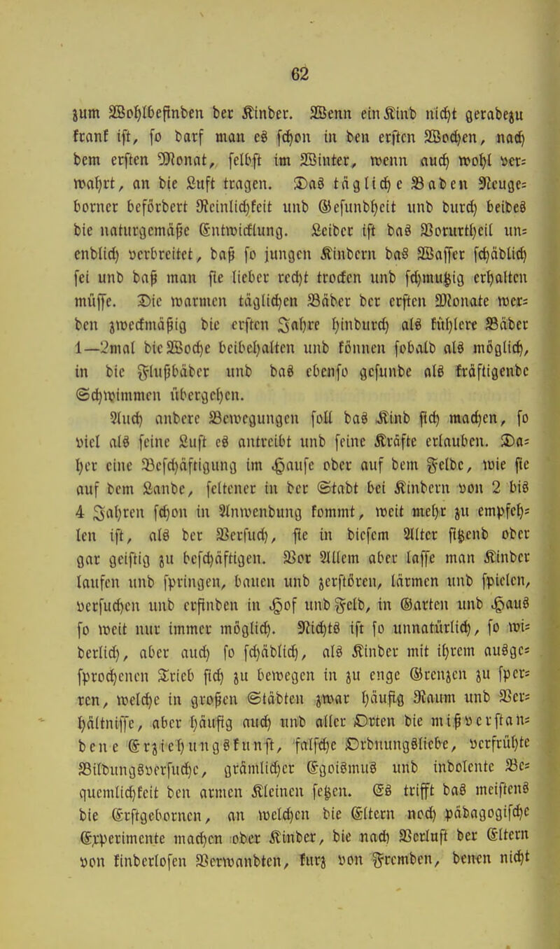 6ä jum äBofilbeftnben ber Äinbec. SSenn einÄinti nid^t gerabcju ftanf ift, [o barf man eö [(^ou in ben erftcn SBo^en, nac^ bem erften 5J^onat, [elbft im SBinter, trenn auc^ wo^l ücr; n>a^rt, an bie Siift tcagen. S)a§ tägti^e S3aben dlcw^e- botner beforbcrt JReinlidjfcit itnb ®efunbf)cit unb burd) beibeö bie notucgcmäpe Sntoicftung, Seibcc ift baö 33crurÜ)ci[ un= cnblid) tierbreitet, ba^ [o jungen Äinbern baS SBaffer fc^dbUc^ fei unb ba^ man fle lieber red)t trocfen unb fd)mugtg er^ltcn muffe. Die tnarmen tdgli^en SBäber ber erften ä)Jonate wer; ben jtrecfmdpig bic erften ^a\)ve f)inburd) al§ füf)Iere JBdbcr 1—2mal bieSßoc^e bcibc{)altcn unb fönncn fobatb alö möglich, in bic 5^-lupbäbcr unb baö cbenfo gcfunbe alö fräftigenbc ©c^njimmcn übergcl)cn. 3luc^ anberc Sßcwcgungen foE baö «Sinb fid) mad)en, fo öiel alö feine Suft cö ontrcibt unb feine Äräfte erlauben, ^a- f)n eine ®efd}dftigung im ^aufe ober auf bem gelbe, wie pe auf bem Sanbe, feltener in ber ©tabt bei Äinbern mx 2 biö 4 Srt{)ren fd)on in Slntvenbung fommt, weit me()r ju empfef); len ift, alö ber aSerfud), fie in biefem 2llter fi^cnb ober gar geiftig ju befd)dftigen. 23cr 2lüem aber laffe man Äinber laufen unb fpringen, bauen unb jerftoren, Idrmen unb fpielen, i)crfud)cn unb erfinben in jQof unb gelb, in ©arten unb .^auö fo weit nur immer mögli^. 5Rid)tö ift fo unnatürlid), fo wi; berlid}, aber aud) fo fd)dblid|, alö Äinbcr mit il)rem auögcs fprod)cnen Strieb ft^ ju bewegen in ju enge ©renken ^u fpcr* ren, weldje in großen ©tdbten jwar Ijduflg 9ioum unb SSer* t)d(tniffe, aber Ijdufig aud) unb aller Orten bie mi^öerftan; bene erjiet)ung8funft, falftljc Drbnungöliebe, ücrfrül)tc S5ilbungöüerfud)e, grdmlid)cr Sgolömug unb inbolentc Sc* quemlic^feit ben armen kleinen fegen. (Sö trifft bal meiftenö bie erftgcbornen, an weld)en bie Altern ncd) pdbagogifd^c e;rperimcnte machen ober Äinbcr, bie .nad) SScrlafi ber eitern öon finbcrlofen »erwanbten, furj »on grcmben, benen nid)t