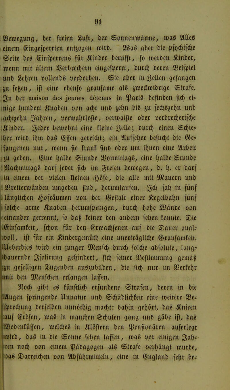 JBewcgung, bcr freien Suft, ber ©onncnwärme, waö SJÜeö einem ©ingefperrten entiogen wirb. SBaö aber bie pfi)d)ifd)e ©eite beö ©infperrenö für Äinbcr betrifft, fo njerben Äinber, wenn mit altern SSerbredjern cingcfperrt, burcl) beren SSeifpiel unb ßc^rcn »oKenbö ijerborbcn. ©ie aber in 3cUcn gefangen iju fc^en, ift eine ebcnfo graufame aB jttjecfwibrigc ©träfe. 3n bcr maison des jeunes detenus in ?Pari§ befinben fi(^ ei* inige ^unbert ^Inaben Don ad)t nnb jetjn biö ju fec^^jcl^n unb ,ad^tict)n Snl}ren, »erwatjrlofte, yerwaiftc ober verbredierifc^e .Äinber. Scber beweint eine fleine SdU', burc^ einen ©c^ies Iber tt)irb if)m baö gereicht; cin.5tuffct)er befnc^t bic ®es fangencn nur, wenn fie franf ftnb ober um if)nen eine 51rbeit iju geben. (Sine I)albe ©tunbe SSormittagg, eine Ijalbe ©tunbe ' 5Kac^mittag§ barf jeber ftd) im freien bewegen, b. I). er barf : in einem ber Dielen fleinen .gßfe, bic alle mit 9ö?aucrn unb : SBrctterwänben umgeben finb, l)erumlaufen. ^d) \ai) in fünf i länglid)en «gofräumcn üon ber ®eftalt einer Äegelbat)n fünf |!foId)c arme jlnabcn l)erumfpringcn, burd) l)ol)e 2Bänbc üon jicinanber getrennt, fo ba^ feiner ben anbcrn fe^en fonnte. 3)ie ißinfamfeit, fd)on für ben (Srwac^fenen auf bie 3)auer quat= vüoll, ift für ein Äinbcrgcmüt^ eine unertr(tglid)e ©raufamfeit. lUeberbicg wirb ein junger SO'Jenfc^ burd) fold)e abfolute, längs tbauernbe Sfi^litung gc^inbcrt, fid) feiner 35eftimmung gcmäf jju gefelligen Slugenben auöjubilben, bie fi^ nur im a]crfet)r imit ben ^enfc^en erlangen laffen. ^Rod) gibt eg fünftlid) erfunbene ©trafen, beren in bie S2lugen fpringenbe Unnatur unb ©d)äblid)feit eine weitere S3e= ((pred)ung berfelbcn unn6tl)ig mad)t: bal)in gct)ort, baö Änieen üauf Srbfen, waö in mand)en ©c^ulen gang unb gcibe ift, baö f^Bobenfüjfen, weld)eö in Älöftern ben ^Jcnfionären auferlegt l'^iuirb, bag in bie ©onne feljen lajfen, waö yor einigen Sfl^= itcen nod) t5on einem ?päbagogen alö ©träfe öerf)ängt würbe, )aö 3)arrei(^en Don Slbfü^rmitteln, eine in ©nglanb fe^r bes