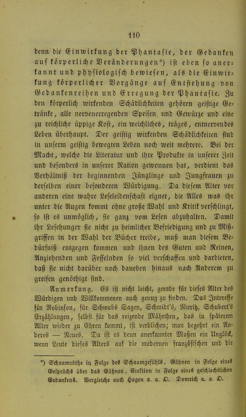 beim bie ©innjirfung ber ^tjantafie, bcr ©ebanfen auf förperli^e SSerctnberunöen*) ift eben fo aners fanut unb p{)V)fiologif(f) bett)iefen, al§ bie ©inwit; tung fötperlic^er SSorgänge auf S-ntfte^ung i)on ®ebautcnreü)en unb ©rregung bev ^I;antafie. 3u ben forpcrli^ \üirfcnbcn @d}äblid)fcitcn gcl)puen gcifttge ®c= tcdnfe, oUe ncryeneircgcnbcn ©pcifcn unb ®etmtrje unb eine ju reic{)lid)c iippigc Mo\t, ein tt3e{d}Iid}ee!, tcägeö, entncrüenbeö ßeben übcri)auvt. S)er geiftig ivirfcnbeu ©d)äblid)feiten flnb in unfcrm geiftig bewegten ßcbcn nod) weit mel)rcuc. S3ei ber Tlad)t, ttield}e bie Sitcratuv unb il)i-e ^ßupbuftc in unfern-3cit unb bcfonbcrö in unfci-er DJation gewonnen l)at, üerbient baä 9Scd)ättni^ ber bcginnenbcn 3»fltiGC «nb Sn^öf'^'iuen ju berfelbcn einer befonbercn 2öürbigung. 2)a biefcm 3I(ter üor anberen eine roaljvc Sefcleibenfd}aft eignet, bie 9llle§ waö itjr unter bie Stugen fommt p^ne gro^e SBaI)l unb Ärttif \)erf(^Iingt, fo ift eö unmöglid), fie ganj öom fiefen abpiljalten. $Domit tt)r ßefel}ungcr fie nic^t ju I}eimlid)er SBefriebigung unb ju 3)itp; griffen in ber SBa^l bcr 33üd)er treibe, inufj man biefem SSe; bürfnip entgegen fommcn unb i[)nen bcö (Buten unb Steinen, 2tnjiel)cnben unb g-effcinben fo i)icl V)erfd)affcn unb darbieten, bap fie nid)t barüber nod) baneben t)inauö nad) Sinberem greifen gcnöti}igt ftnb. Slnmcrfung. @8 ift nid;t leidet, gcrobe für bicfcS 9tttcr beS Sürbigen unb SBitlfornmenen au^ genug ju finben. ®o6 3fei^cfff für 9?obinfon, für ©d)«)ab8 ©agcn, ©d)mibt'§, 9?ierife, tSdiubert'8 erjätjlungen, felbft für baä reijenbe SKätjrd^eii, baS in f|)äterem Stiter wicbcr ju (Sijrcu fommt, ift vcrblid;enj man bcgef^rt ein STn« bereS — 9?oue§. ®a ift e6 benn anerfannter 5D?a^en ein Unglüdt, »enn Seute bicfe§ SltterS auf bie mobcrnen franjöfif($cn unb bic •) ®(f)aamröt^e tu golge bcß ©c^aamocfü^IS, ©ä^ncn in golße etiuS ®efj)rä^8 ü6er baä ©n^nen, eiettton in %olQt eineS (jef^led^tli^tii ©ebontcnS. SBcvßlci^e au^ ^ogcn o. a. D. 2)omrt(^ a. a. £>.