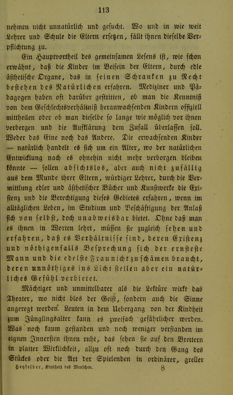 iicf)men md)t unnatürlld) unb gcfudjt. 2ßo unb in wie weit ße^rer unb ©c^ule bic Altern erfegen, fallt itjnen biefelbe SSers pflic^tuncj ju. @tn .^axiptvort^eil beö gemeinfamen Sefen§ ift, wie fc^on ernjä^nt, ba^ bie Äinber im S3eifein ber Altern, burc^ eble dft{)etifc^e Dugane, ba§ in feinen ©djranfen ju Ütc6)t befte^enbcö 9?atürücken erfafjrcn. 33?cbijiner unb ^äs bagogen ^aben oft barüDer geftritten, ob man bie Äenntni^ üon bem ®efd}tec{)tgöcrpltntp ijerann^ac^fenben Äinbern ofpjiett mitttjeilen ober ob mon biefelbe fo lange tt)ie möglicf) »or i\)mn verbergen unb bie 2(uff(ärung bem 3ufaU überlaffen foU. SBeber ba§ ©ne noc^ ba§ Slnbere. !Die ern3ad)fenben Äinber — natürlid) t^anbelt eö f{(^ um ein Sllter, n?o ber natürlichen Sntraidlung na^ e8 o^netjin nic^t mefir verborgen bleiben tönnte — [oUen abfid)t§lo§, aber aud) nid}t jufällig auö bem 9Kunbe tf)rer ©Itcrn, n^ürbiger ße^rer, burd) bie SSers mittlung ebler unb äft()etifd)er SBücbcr unb Äunftrcerfe bie flenj unb bie SBered^tigung biefeö ®ebicte§ erfai)ren, wenn im olltäglic^en ßeben, im «Stubium unb 33cfd)dftigung ber Slnla^ |Jd| öon felbft, bod) unabweisbar bietet. D^ne baf man e8 i[)nen in SBorten ic^rt, müffen pe jugteic^ fe^en unb erfatireu, ba^ eö aSerI;äItniffe finb, bcren ®;:iftenj unb nßtt)igenfalU SSefprec^ung fid) ber ernftefte 5Kann unb bie ebeifte grau nid)t ju f^dmen braucht, beren unnotijigcö ing fiic^t ftcllen aber ein natür« lic^eg ®efüi)l »erbietet. a^äc^tiger unb unmittelbarer al§ bie Seftüre wirft ba8 3;^cater, wo nid)t bloö ber ®eift, fonbcrn aud) bie ©inne angeregt werben. Seuten in bem Uebcrgang von ber Äinbt)eit jum Süngiingöalter fann eö jweifad) gefäfjrii^er werben. JBag noch faum geftanben unb nod) weniger verftanben im eignen Si^erftcn it)ncn rul)t, baö fcl)en fte auf ben Jßrettcrn in platter 2öirtlid)feit, allju oft noch t'«rd) ben ®ang beö ©tütfeö ober bie 5lrt ber @pielenben in orbindrer, greller