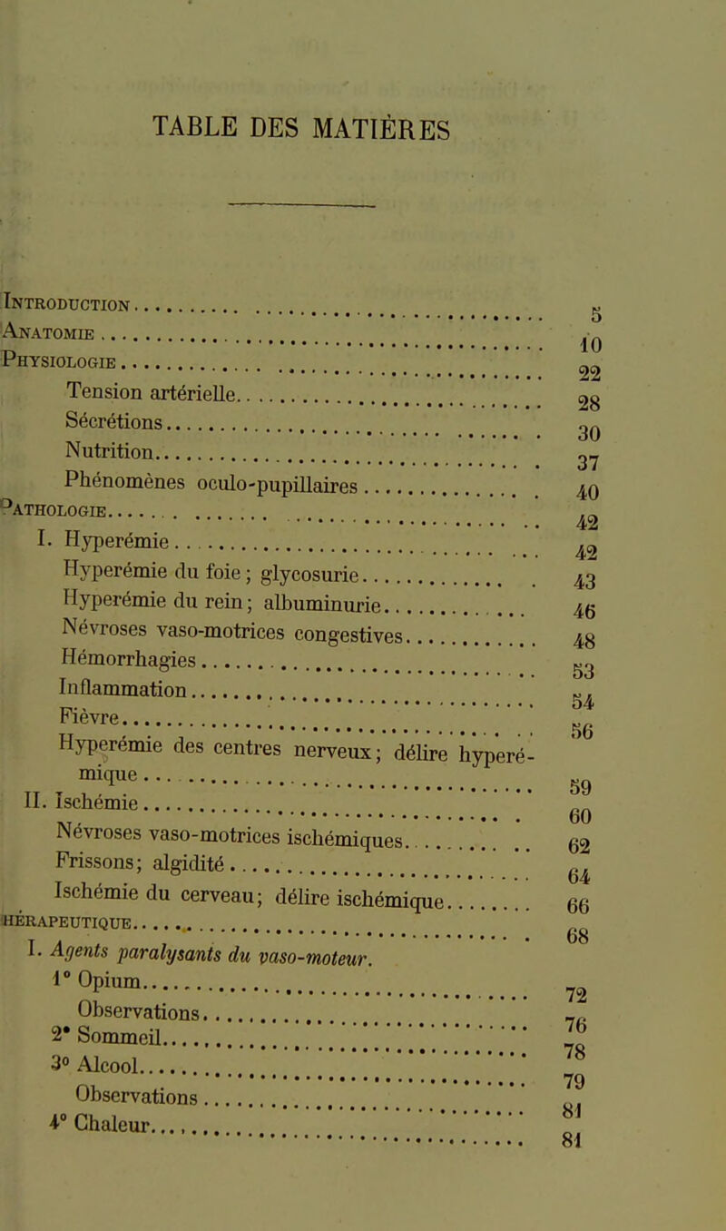 TABLE DES MAXIERES Pathologie Introduction g Anatomie Physiologie 2z Tension arterielle 28 Secretions Nutrition 27 Phenomenes oculo-pupillaires 40 42 I. Hyperemie ^2 Hyperemie du foie; glycosurie 43 Hyperämie du rein; albuminurie 46 Nevroses vaso-motrices congestives 48 Hemorrhagies Inflammation „, , o4 Fievre TT , . 1 no Hyperemie des centres nerveux; döHre hypere- mique . TT T , , . 59 H. ischemie -., 60 Nevroses vaso-motrices ischemiques 62 Prissons; algidite  Ischemie du cerveau; dälire ischemique 66 herapeutique I. Agents paralysants du vaso-moteur 1° Opium ^2 Observations 2*Sommeü [1^ 30 Alcool ^ 79 Observations i^Chaleur .'.*..!.'!......'