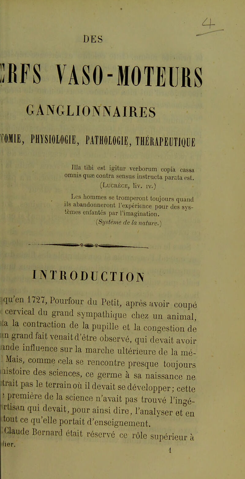 DES IRFS VASO-MOTEURS GANGLIONNAIRES (OMIE, PHÏSIOIOCIE, PATHOlOfilE, THÉMPEUTIOUE nia tibi est igitur verborum copia cassa omnis quœ contra sensus instructa parata est. (Lucrèce, liv. ly.) Les hommes se tromperont toujours quand ils abandonneront l'expérience pour des sys- tèmes enfantés par l'imagination. (Système de la nature.) INTRODUCTION .qu'en 1727, Pourfour du Petit, après avoir coupé r cervical du grand sympathique cliez un animal ita la contraction de la pupille et la congestion dé :in grand fait venait d'être observé, qui devait avoir mde mfluence sur la marche ultérieure de la mé- Mais, comme cela se rencontre presque toujours iistoire des sciences, ce germe à sa naissance ne trait pas le terrain où il devait se développer; cette ; première de la science n'avait pas trouvé l'ingé- rlisan qui devait, pour ainsi dire, l'analyser et en tout ce qu'elle portait d'enseignement. Claude Bernard était réservé ce rôle supérieur à iier. l