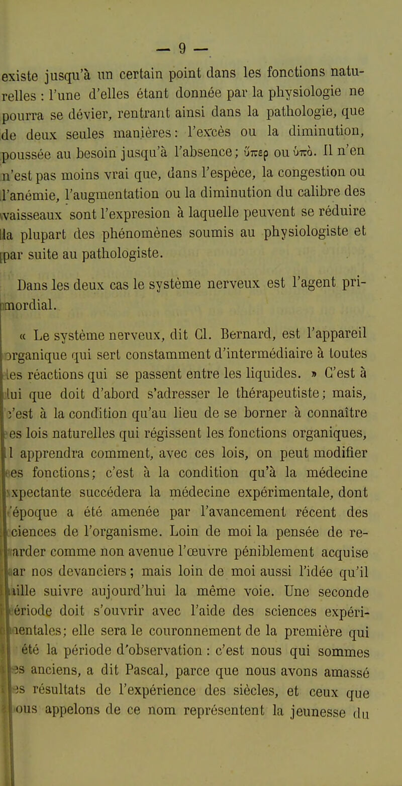 existe jusqu'à un certain point dans les fonctions natu- relles : l'une d'elles étant donnée par la physiologie ne pourra se dévier, rentrant ainsi dans la pathologie, que ;de deux seules manières: l'ex-cès ou la diminution, poussée au besoin jusqu'à l'absence; ûreep ouûtco. 11 n'en n'est pas moins vrai que, dans l'espèce, la congestion ou il'anémie, l'augmentation ou la diminution du calibre des vaisseaux sont l'expresion à laquelle peuvent se réduire lia plupart des phénomènes soumis au physiologiste et [par suite au pathologiste. Dans les deux cas le système nerveux est l'agent pri- mordial. « Le système nerveux, dit Cl. Bernard, est l'appareil organique qui sert constamment d'intermédiaire à toutes les réactions qui se passent entre les liquides. » C'est à lui que doit d'abord s'adresser le thérapeutiste ; mais, î'est à la condition qu'au lieu de se borner à connaître ?es lois naturelles qui régissent les fonctions organiques, 1 apprendra comment, avec ces lois, on peut modifier tes fonctions; c'est à la condition qu'à la médecine Nxpectante succédera la médecine expérimentale, dont .'époque a été amenée par l'avancement récent des iciences de l'organisme. Loin de moi la pensée de re- larder comme non avenue l'œuvre péniblement acquise jar nos devanciers ; mais loin de moi aussi l'idée qu'il aille suivre aujourd'hui la même voie. Une seconde aériode doit s'ouvrir avec l'aide des sciences expéri- laentales; elle sera le couronnement de la première qui ■ été la période d'observation : c'est nous qui sommes I es anciens, a dit Pascal, parce que nous avons amassé Hes résultats de l'expérience des siècles, et ceux que mous appelons de ce nom représentent la jeunesse du