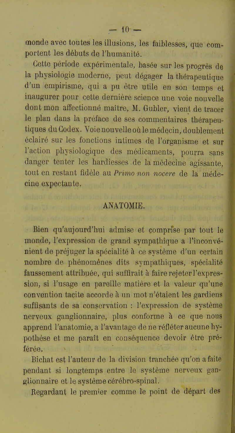 monde avec toutes les illusions, les faiblesses, que com- portent les débuts de l'humanité. Cette période expérimentale, basée sur les progrès de la physiologie moderne, peut dégager la thérapeutique d'un empirisme, qui a pu être utile en son temps et inaugurer pour cette dernière science une voie nouvelle dont mon affectionné maître, M. Gubler, vient de tracer le plan dans la préface de ses commentaires thérapeu- tiques du Codex. Voie nouvelle où le médecin, doublement éclairé sur les fonctions intimes de l'organisme et sur l'action physiologique des médicaments, pourra sans danger tenter les hardiesses de la médecine agissante, tout en restant fidèle au Primo non nocere de la méde- cine expectante. ANATOMIE. Bien qu'aujourd'hui admise et comprfse par tout le monde, l'expression de grand sympathique a l'inconvé- nient de préjuger la spécialité à ce système d'un certain nombre de phénomènes dits sympathiques, spécialité faussement attribuée, qui suffirait à faire rejeter l'expres- sion, si l'usage en pareille matière et la valeur qu'une convention tacite accorde à un mot n'étaient les gardiens suffisants de sa conservation : l'expression de système nerveux ganglionnaire, plus conforme à ce que nous apprend l'anatomie, a l'avantage de ne réfléter aucune hy- pothèse et me paraît en conséquence devoir être pré- férée. Bichat est l'auteur de la division tranchée qu'on a faite pendant si longtemps entre le système nerveux gan- glionnaire et le système cérébro-spinal. Regardant le premier comme le point de départ des