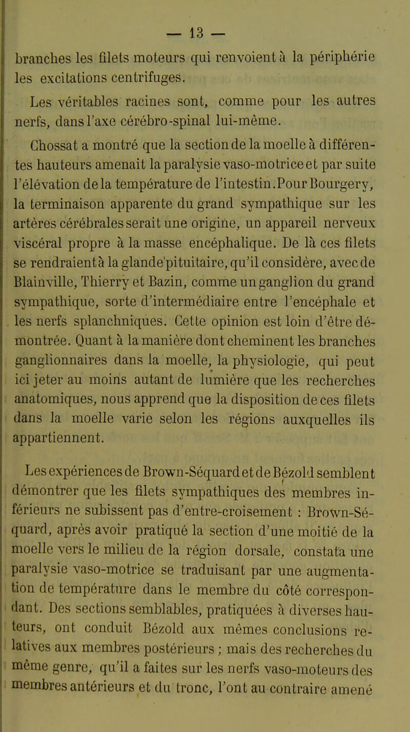 branches les filets moteurs qui renvoient à la périphérie les excitations centrifuges. Les véritables racines sont, comme pour les autres nerfs, dans l'axe cérébro-spinal lui-même. Ghossat a montré que la section de la moelle à différen- tes hauteurs amenait la paralysie vaso-mo trice et par suite l'élévation delà température de l'intestin.Pour Bourgery, la terminaison apparente du grand sympathique sur les artères cérébrales serait une origine, un appareil nerveux viscéral propre à la masse encéphaUque. De là ces filets se rendraient à la glande'pituitaire, qu'il considère, avec de Blainville, Thierry et Bazin, comme un ganglion du grand sympathique, sorte d'intermédiaire entre l'encéphale et les nerfs splanchniques. Cette opinion est loin d'être dé- montrée. Quant à la manière dont cheminent les branches ganglionnaires dans la moelle, la physiologie, qui peut ici jeter au moins autant de lumière que les recherches anatomiques, nous apprend que la disposition de ces filets dans la moelle varie selon les régions auxquelles ils appartiennent. Les expériences de Brown-Séquard et de Bézold semblent démontrer que les filets sympathiques des membres in- férieurs ne subissent pas d'entre-croisement : Brown-Sé- quard, après avoir pratiqué la section d'une moitié de la moelle vers le milieu de la région dorsale, constata une paralysie vaso-motrice se traduisant par une augmenta- tion de température dans le membre du côté correspon- dant. Des sections semblables, pratiquées à diverses hau- teurs, ont conduit Bézold aux mêmes conclusions re- latives aux membres postérieurs ; mais des recherches du même genre, qu'il a faites sur les nerfs vaso-moteurs des membres antérieurs et du tronc, l'ont au contraire amené