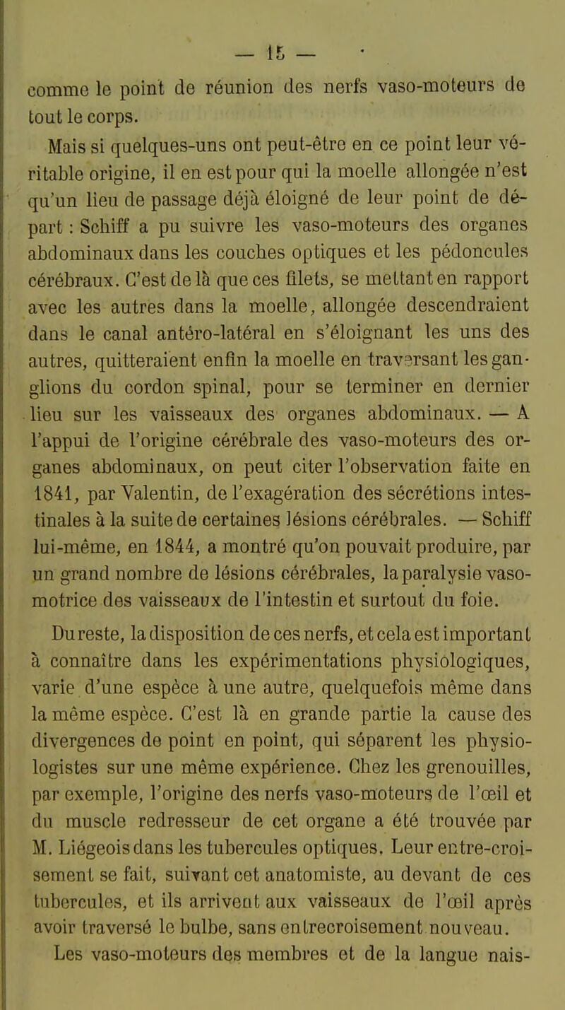 comme le point de réunion des nerfs vaso-moteurs de tout le corps. Mais si quelques-uns ont peut-être en ce point leur vé- ritable origine, il en est pour qui la moelle allongée n'est qu'un lieu de passage déjà éloigné de leur point de dé- part : Schiff a pu suivre les vaso-moteurs des organes abdominaux dans les couches optiques et les pédoncules cérébraux. C'est de là que ces filets, se mettant en rapport avec les autres dans la moelle, allongée descendraient dans le canal antéro-latéral en s'éloignant les uns des autres, quitteraient enfin la moelle en traversant les gan- glions du cordon spinal, pour se terminer en dernier ■ lieu sur les vaisseaux des organes abdominaux. — Â l'appui de l'origine cérébrale des vaso-moteurs des or- ganes abdominaux, on peut citer l'observation faite en 1841, par Valentin, de l'exagération des sécrétions intes- tinales à la suite de certaines lésions cérébrales. — Schiff lui-même, en 1844, a montré qu'on pouvait produire, par un grand nombre de lésions cérébrales, la paralysie vaso- motrice des vaisseaux de l'intestin et surtout du foie. Dureste, la disposition de ces nerfs, et cela est important à connaître dans les expérimentations physiologiques, varie d'une espèce à une autre, quelquefois même dans la même espèce. C'est là en grande partie la cause des divergences de point en point, qui séparent les physio- logistes sur une même expérience. Chez les grenouilles, par exemple, l'origine des nerfs vaso-moteurs de l'œil et du muscle redresseur de cet organe a été trouvée par M. Liégeois dans les tubercules optiques, Leur entre-croi- sement se fait, suivant cet anatomiste, au devant de ces tubercules, et ils arrivent aux vaisseaux de l'œil après avoir traversé le bulbe, sans entrecroisement nouveau. Les vaso-moteurs des membres et de la langue nais-