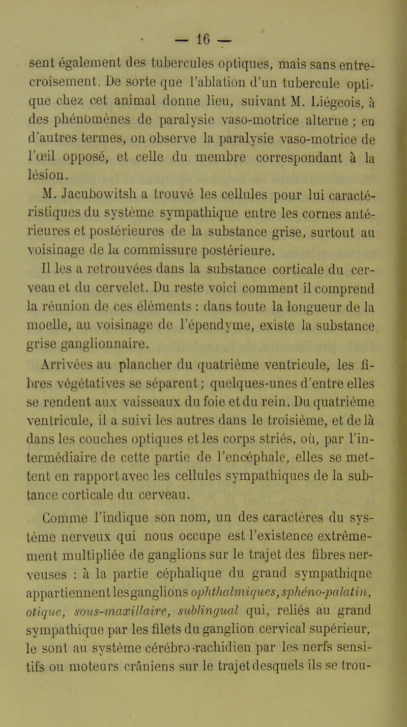 — lè- sent également des tubercules optiques, mais sans entre- croisement. De sorte que l'ablation d'un tubercule opti- que chez cet animal donne lieu, suivant M. Liégeois, à des phénomènes de paralysie vaso-motrice alterne ; eo d'autres termes, on observe la paralysie vaso-motrice de l'œil opposé, et celle du membre correspondant à la lésion. M. Jacubowitsh a trouvé les cellules pour lui caracté- ristiques du système sympathique entre les cornes anté- rieures et postérieures de la substance grise, surtout au voisinage de lu commissure postérieure. Il les a retrouvées dans la substance corticale du cer- veau et du cervelet. Du reste voici comment il comprend la réunion de ces éléments : dans toute la longueur de la moelle, au voisinage de l'épendyme, existe la substance grise ganglionnaire. Arrivées au plancher du quatrième ventricule, les fi- bres végétatives se séparent ; quelques-unes d'entre elles se rendent aux vaisseaux du foie et du rein. Du quatrième ventricule, il a suivi les autres dans le troisième, et de là dans les couches optiques et les corps striés, où, par l'in- termédiaire de cette partie de l'encéphale, elles se met- tent en rapport avec les cellules sympathiques de la sub- tance corticale du cerveau. Comme l'indique son nom, un des caractères du sys- tème nerveux qui nous occupe est l'existence extrême- ment multipliée de ganglions sur le trajet des fibres ner- veuses : à la partie céphalique du grand sympathique appartiennent lesganglions ophthalmiques, sphéno-palatin, otique, sous-onaxUlaire, sublingual qui, reliés au grand sympathique par les filets du ganglion cervical supérieur, le sont au système cérébro-rachidien par les nerfs sensi- tifs ou moteurs crâniens sur le trajet desquels ils se trou-