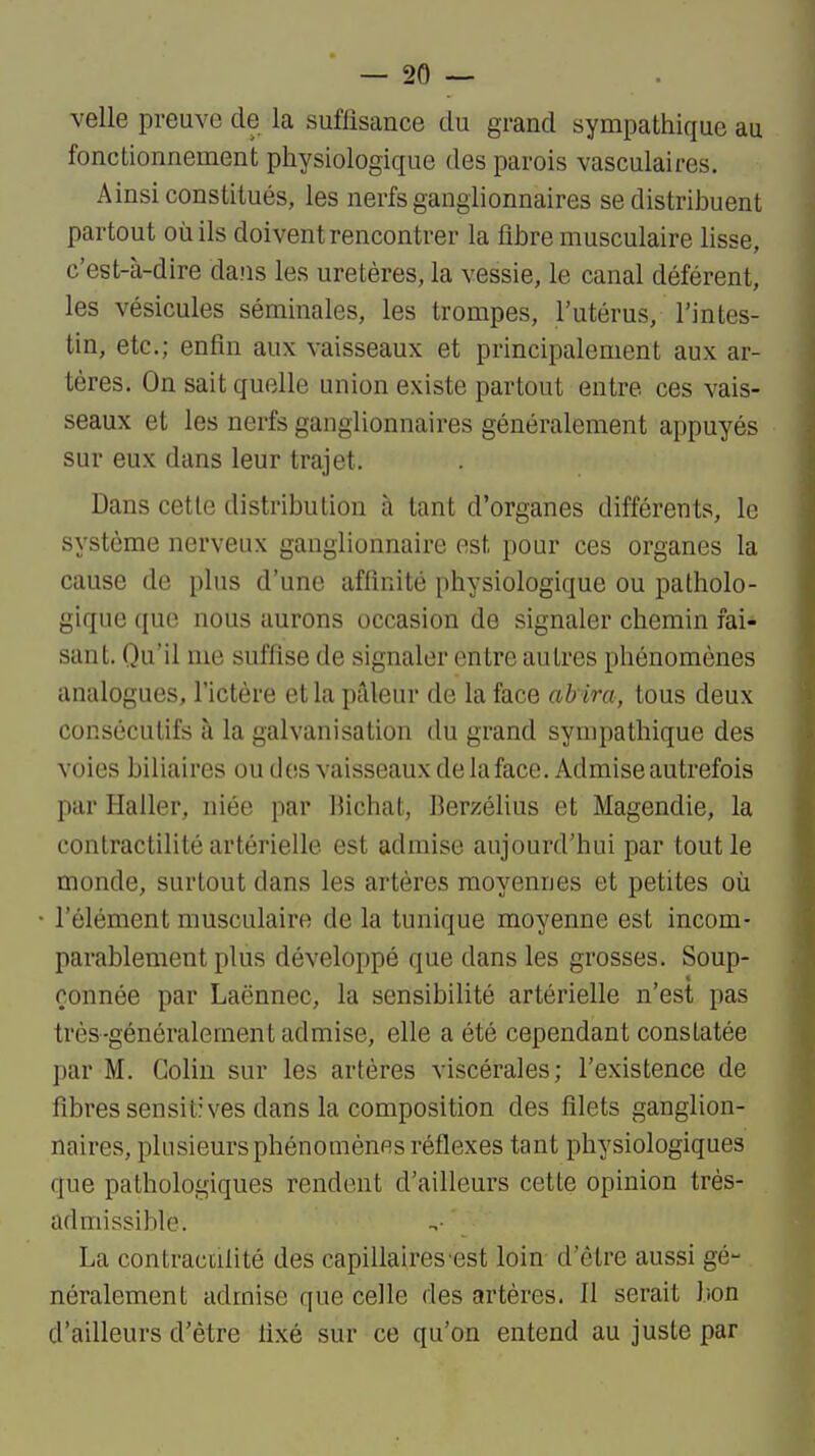 velle preuve de la suffisance du grand sympathique au fonctionnement physiologique des parois vasculaires. Ainsi constitués, les nerfs ganglionnaires se distribuent partout où ils doivent rencontrer la fibre musculaire lisse, c'est-à-dire da.us les uretères, la vessie, le canal déférent, les vésicules séminales, les trompes, l'utérus, l'intes- tin, etc.; enfin aux vaisseaux et principalement aux ar- tères. On sait quelle union existe partout entre ces vais- seaux et les nerfs ganglionnaires généralement appuyés sur eux dans leur trajet. Dans cette distribution à tant d'organes différents, le système nerveux ganglionnaire est pour ces organes la cause de plus d'une affinité physiologique ou patholo- gique que nous aurons occasion de signaler chemin fai- sant. Qu'il me suffise de signaler entre autres phénomènes analogues, l'ictère et la pâleur de la face ab ira, tous deux consécutifs à la galvanisation du grand sympathique des voies biliaires oudosvaisseauxdelaface. Admise autrefois par Haller, niée par Bichat, Berzélius et Magendie, la contractilité artérielle est admise aujourd'hui par tout le monde, surtout dans les artères moyennes et petites où l'élément musculaire de la tunique moyenne est incom- parablement plus développé que dans les grosses. Soup- çonnée par Laënnec, la sensibilité artérielle n'est pas très-généralement admise, elle a été cependant constatée par M. Colin sur les artères viscérales; l'existence de fibres sensitives dans la composition des filets ganglion- naires, plusieurs phénomènes réflexes tant physiologiques que pathologiques rendent d'ailleurs cette opinion très- admissible. La contractilité des capillaires est loin d'être aussi gé- néralement admise que celle des artères. Il serait bon d'ailleurs d'être fixé sur ce qu'on entend au juste par