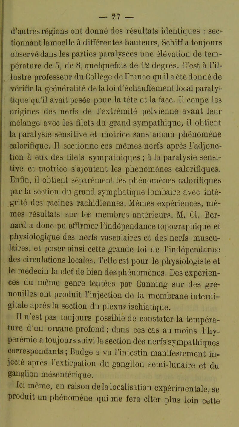— •>? — d'autres régions ont donné des résultats identiques : sec- tionnant lamoelle à différentes hauteurs, Schiff a toujours observé dans les parties paralysées une élévation de tem- pérature de 5, de 8, quelquefois de 12 degrés. C'est à l'il- lustre professeur du Collège de France qu'il a été donné de vérifîr la geénéralité de la loi d'échauffement local paraly- tique qu'il avait pesée pour la tête et la face. Il coupe les origines des nerfs de l'extrémité pelvienne avant leur mélange avec les filets du grand sympathique, il obtient la paralysie sensitive et motrice sans aucun phénomène calorifique. Il sectionne ces mêmes nerfs après l'adjonc- tion à eux des filets sympathiques ; à la paralysie sensi- tive et motrice s'ajoutent les phénomènes calorifiques. Enfin, il obtient séparément les phénomènes calorifiques par la section du grand symphatique lombaire avec inté- grité des racines rachidiennes. Mêmes expériences, mê- mes résultats sur les membres antérieurs. M. Cl. Ber- nard a donc pu affirmer l'indépendance topographique et physiologique des nerfs vasculaires et des nerfs muscu- laires, et poser ainsi cette grande loi de l'indépendance des circulations locales. Telle est pour le physiologiste et le médecin la clef de bien des phénomènes. Des expérien- ces du même genre tentées par Gunning sur des gre- nouilles ont produit l'injection de la membrane interdi- gitale après la section du plexus ischiatique. Il n'est pas toujours possible de constater la tempéra- ture d'un organe profond ; dans ces cas au moins l'hy- perémie a toujours suivi la section des nerfs sympathiques correspondants ; Budge a vu l'intestin manifestement in- jecté après l'extirpation du ganglion semi-lunaire et du ganglion mésentérique. Ici même, en raison de la localisation expérimentale, se produit un phénomène qui me fera citer plus loin cette