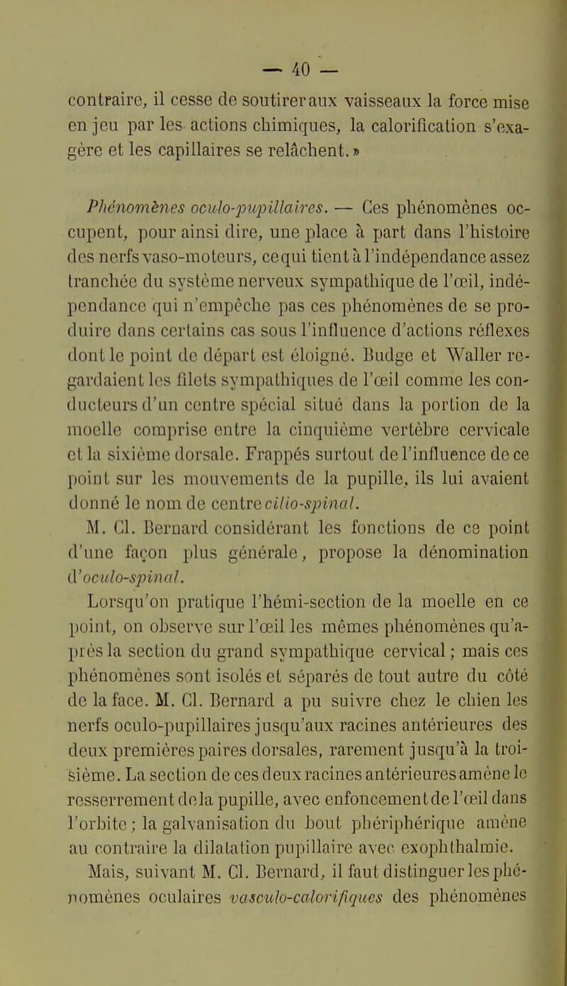 contraire, il cesse de soutirer aux vaisseaux la force mise enjeu par les-actions chimiques, la calorification s'exa- gère et les capillaires se relâchent. » Phénomènes oculo-pupillaires. — Ces phénomènes oc- cupent, pour ainsi dire, une place à part dans l'histoire des nerfs vaso-moteurs, cequi tient à l'indépendance assez tranchée du système nerveux sympathique de l'œil, indé- pendance qui n'empêche pas ces phénomènes de se pro- duire dans certains cas sous l'influence d'actions réflexes dont le point do départ est éloigné. Budge et Waller re- gardaient lus filets sympathiques de l'œil comme les con- ducteurs d'un centre spécial situé dans la portion de la moelle comprise entre la cinquième vertèhre cervicale et la sixième dorsale. Frappés surtout de l'influence de ce point sur les mouvements de la pupille, ils lui avaient donné le nom de centTecilio-spinal. M. Cl. Bernard considérant les fonctions de ce point d'une façon plus générale, propose la dénomination d'oculo-spinal. Lorsqu'on pratique l'hémi-section de la moelle en ce point, on ohserve sur l'œil les mêmes phénomènes qu'a- près la section du grand sympathique cervical ; mais ces phénomènes sont isolés et séparés de tout autre du côté de la face. M. Cl. Bernard a pu suivre chez le chien les nerfs oculo-pupillaires jusqu'aux racines antérieures des deux premières paires dorsales, rarement jusqu'à la troi- sième. La section de ces deux racines antérieures amène le resserrement delà pupille, avec enfoncementde l'œil dans l'orbite ; la galvanisation du bout pbériphérique amène au contraire la dilatation pupillaire avec exophthalraie. Mais, suivant M. Cl. Bernard, il faut distinguer les phé- nomènes oculaires vasculo-calorifiques des phénomènes