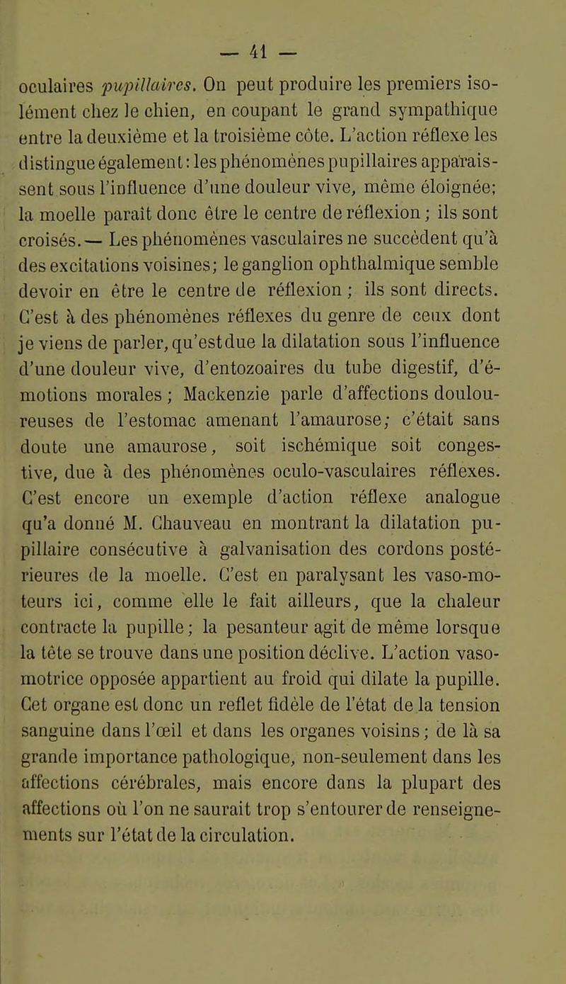 oculaires pupillaires. On peut produire les premiers iso- lément chez le chien, en coupant le grand sympathique entre la deuxième et la troisième côte. L'action réflexe les distingue également : les phénomènes pupillaires apparais- sent sous l'influence d'tme douleur vive, même éloignée; la moelle paraît donc être le centre de réflexion ; ils sont croisés.— Les phénomènes vasculaires ne succèdent qu'à des excitations voisines; le ganglion ophthalmique semble devoir en être le centre de réflexion ; ils sont directs. C'est à des phénomènes réflexes du genre de ceux dont je viens de parler, qu'est due la dilatation sous l'influence d'une douleur vive, d'entozoaires du tube digestif, d'é- motions morales ; Mackenzie parle d'affections doulou- reuses de l'estomac amenant l'amaurose; c'était sans doute une amaurose, soit ischémique soit conges- tive, due à des phénomènes oculo-vasculaires réflexes. C'est encore un exemple d'action réflexe analogue qu'a donné M. Chauveau en montrant la dilatation pu- pillaire consécutive à galvanisation des cordons posté- rieures de la moelle. C'est en paralysant les vaso-mo- teurs ici, comme elle le fait ailleurs, que la chaleur contracte la pupille; la pesanteur agit de même lorsque la tête se trouve dans une position déclive. L'action vaso- motrice opposée appartient au froid qui dilate la pupille. Cet organe est donc un reflet fidèle de l'état de la tension sanguine dans l'œil et dans les organes voisins ; de là sa grande importance pathologique, non-seulement dans les affections cérébrales, mais encore dans la plupart des affections où l'on ne saurait trop s'entourer de renseigne- ments sur l'état de la circulation.