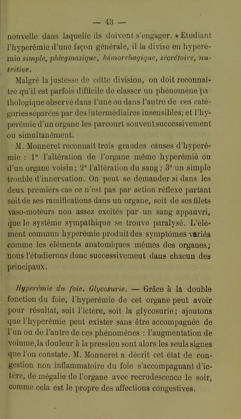 nouvelle dans laquelle ils doivent s'engager. » Etudiant riiyperémie d'une façon générale, il la divise en hypcrô- mie simple, phlegmasique, liémorrhagiquc, sécrétoirc, nu- tritive. Malgré la justesse de cette division, on doit reconnaî- tre qu'il est parfois difficile de classer un phénomène pa • tliologique observé dans l'une ou dans l'autre de ces caté- gories séparées par des intermédiaires insensibles; et l'hy- perémie d'un organe les parcourt souvent successivement ou simultanément. M. Monneret reconnaît trois graades causes d'hyperé- miu : 1° l'altération de l'organe même hyperémié ou d'un organe voisin; 2° l'altération du sang ; 3° un simple trouble d'innervation. On peut se demander si dans les deux premiers cas ce n'est pas par action réflexe partant soit de ses ramifications dans un organe, soit de ses filets vaso-motéurs non assez excités par un sang appauvri, que le système sympathique se trouve paralysé. L'élé- ment commun hyperémié produit des symptômes variés comme les éléments anatomiques mêmes des organes; nous Tétudierons donc successivement dans chacun des principaux. Hyperémié dtt foie. Glycosurie. — Grâce à la double fonction du foie, l'hyperémie de cet organe peut avoir pour résultat, soit l'ictère, soit la glycosurie; ajoutons que l'hyperémie peut exister sans être accompagnée de l'un ou de l'autre de ces phénomènes : l'augmentation de voiume.la douleur à la pression sont alors les seuls signes que l'on constate. M. Monneret a décrit cet état de con- gestion non inflammatoire du foie s'accompagnant d'ic- tère, de mégalie de l'organe avec recrudescence le soir, comme cela est le propre des affections congestives.