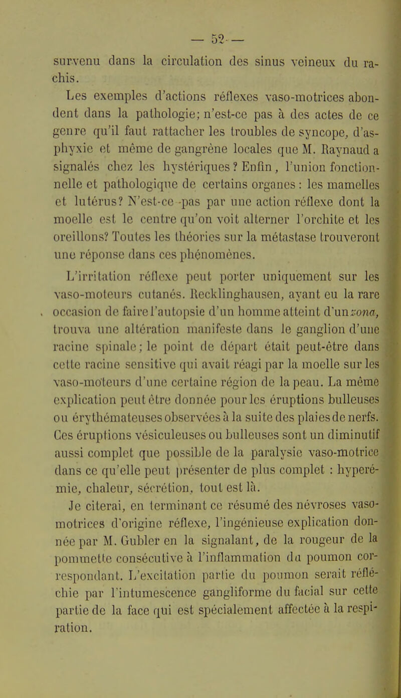— 52— survenu dans la circulation des sinus veineux du ra- chis. Les exemples d'actions réflexes vaso-motrices abon- dent dans la pathologie; n'est-ce pas à des actes de ce genre qu'il faut rattacher les troubles de syncope, d'as- phyxie et même de gangrène locales que M. Raynaud a signalés chez les hystériques ? Enfin , l'union fonction- nelle et pathologique de certains organes : les mamelles et lutérus? N'est-ce -pas par une action réflexe dont la moelle est le centre qu'on voit alterner l'orchite et les oreillons? Toutes les théories sur la métastase trouveront une réponse dans ces phénomènes. L'irritation réflexe peut porter uniquement sur les vaso-moteurs cutanés. Recklingliausen, ayant eu la rare occasion de faire l'autopsie d'un homme atteint d'\in::ona, trouva une altération manifeste dans le ganglion d'une racine spinale; le point de départ était peut-être dans cette racine sensitive qui avait réagi par la moelle sur les vaso-moteurs d'une certaine région de la peau. La même explication peut être donnée pour les éruptions huileuses ou érythémateuses observées à la suite des plaies de nerfs. Ces éruptions vésiculeuses ou huileuses sont un diminutif aussi complet que possible de la paralysie vaso-motrice dans ce qu'elle peut présenter de plus complet : hyperé- mie, chaleur, sécrétion, tout est là. Je citerai, en terminant ce résumé des névroses vaso- motrices d'origine réflexe, l'ingénieuse explication don- née par M. Gubler en la signalant, de la rougeur de la pommette consécutive à l'inflammation du poumon cor- respondant. L'excitation partie du poumon serait réflé- chie par l'intumescence gangliforme du facial sur cette partie de la face qui est spécialement affectée à la respi- ration.