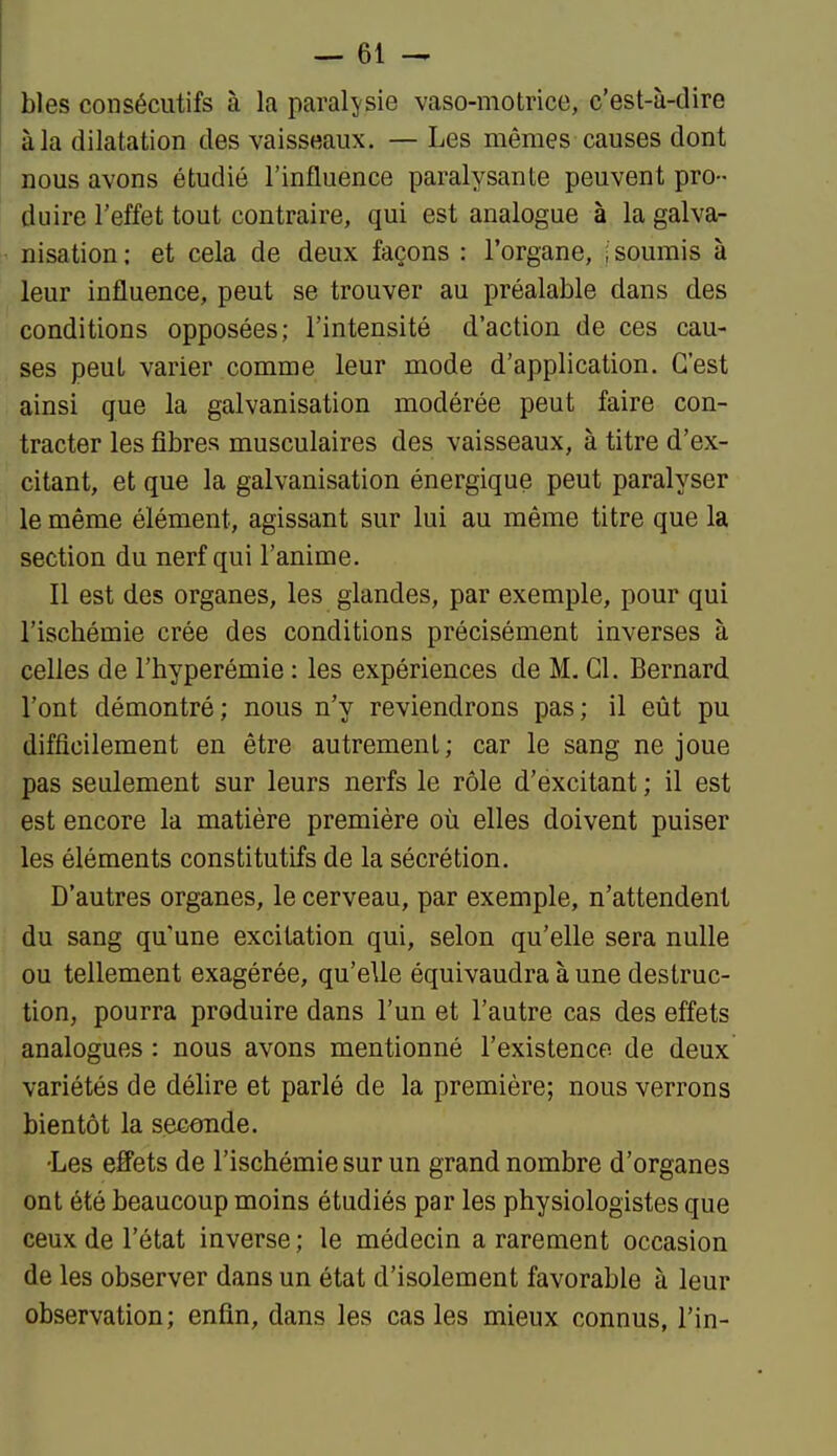 bles consécutifs à la paralysie vaso-motrice, c'est-à-dire àla dilatation des vaisseaux. — Les mêmes causes dont nous avons étudié l'influence paralysante peuvent pro- duire l'effet tout contraire, qui est analogue à la galva- nisation ; et cela de deux façons : l'organe, ; soumis à leur influence, peut se trouver au préalable dans des conditions opposées; l'intensité d'action de ces cau- ses peut varier comme leur mode d'application. C'est ainsi que la galvanisation modérée peut faire con- tracter les fibres musculaires des vaisseaux, à titre d'ex- citant, et que la galvanisation énergique peut paralyser le même élément, agissant sur lui au même titre que la section du nerf qui l'anime. Il est des organes, les glandes, par exemple, pour qui l'ischémie crée des conditions précisément inverses à celles de l'hyperémie : les expériences de M. Cl. Bernard l'ont démontré; nous n'y reviendrons pas; il eût pu difficilement en être autrement; car le sang ne joue pas seulement sur leurs nerfs le rôle d'excitant ; il est est encore la matière première où elles doivent puiser les éléments constitutifs de la sécrétion. D'autres organes, le cerveau, par exemple, n'attendent du sang qu'une excitation qui, selon qu'elle sera nulle ou tellement exagérée, qu'elle équivaudra aune destruc- tion, pourra produire dans l'un et l'autre cas des effets analogues : nous avons mentionné l'existence de deux variétés de délire et parlé de la première; nous verrons bientôt la secande. •Les effets de l'ischémie sur un grand nombre d'organes ont été beaucoup moins étudiés par les physiologistes que ceux de l'état inverse; le médecin a rarement occasion de les observer dans un état d'isolement favorable à leur observation; enfin, dans les cas les mieux connus, l'in-