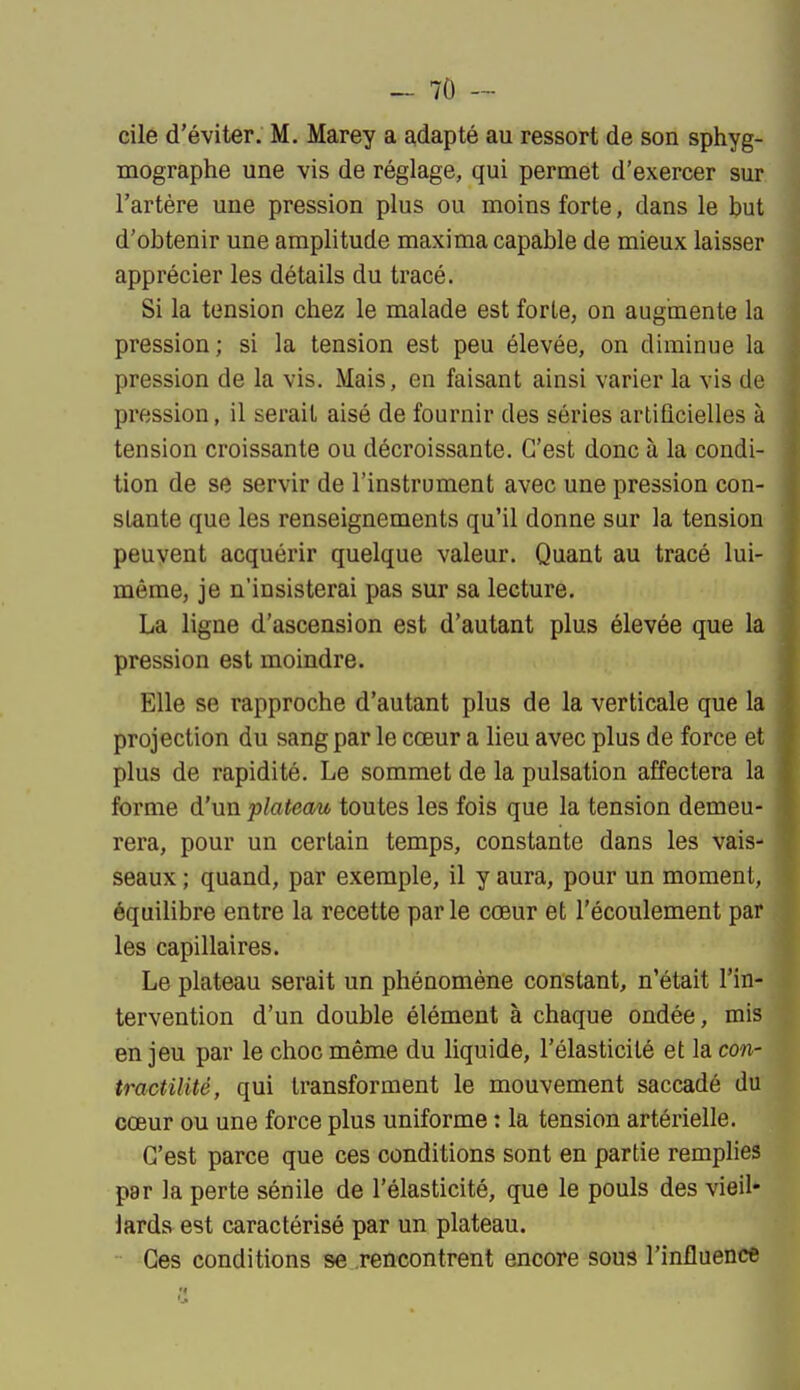 cile d'éviter. M. Marey a adapté au ressort de son sphyg- mographe une vis de réglage, qui permet d'exercer sur l'artère une pression plus ou moins forte, dans le but d'obtenir une amplitude maxima capable de mieux laisser apprécier les détails du tracé. Si la tension chez le malade est forte, on augmente la pression; si la tension est peu élevée, on diminue la pression de la vis. Mais, en faisant ainsi varier la vis de pression, il serait aisé de fournir des séries artificielles à tension croissante ou décroissante. C'est donc à la condi- tion de se servir de l'instrument avec une pression con- stante que les renseignements qu'il donne sur la tension peuvent acquérir quelque valeur. Quant au tracé lui- même, je n'insisterai pas sur sa lecture. La ligne d'ascension est d'autant plus élevée que la pression est moindre. Elle se rapproche d'autant plus de la verticale que la projection du sang par le cœur a lieu avec plus de force et plus de rapidité. Le sommet de la pulsation affectera la forme d'un plateau toutes les fois que la tension demeu- rera, pour un certain temps, constante dans les vais- seaux ; quand, par exemple, il y aura, pour un moment, équilibre entre la recette par le cœur et l'écoulement par les capillaires. Le plateau serait un phénomène constant, n'était l'in- tervention d'un double élément à chaque ondée, mis en jeu par le choc même du liquide, l'élasticité et la con- tractilité, qui transforment le mouvement saccadé du cœur ou une force plus uniforme : la tension artérielle. C'est parce que ces conditions sont en partie remplies par la perte sénile de l'élasticité, que le pouls des vieil- lards est caractérisé par un plateau. Ces conditions se rencontrent encore sous l'influence