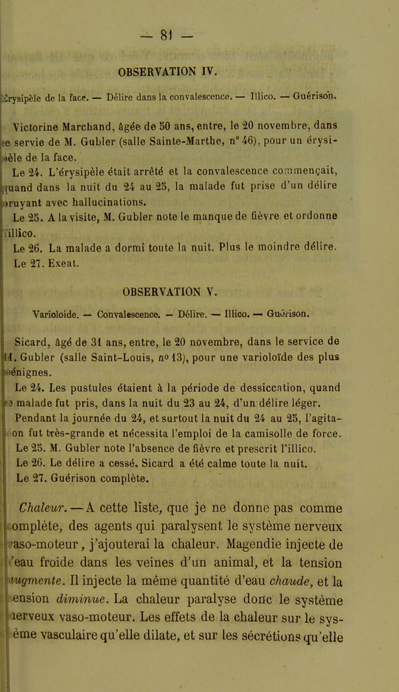 OBSERVATION IV. pJrysipèle de la face. — Délire dans la convalescence. — lilieo. — Guérisoh. ' Victorine Marchand, âgée de 50 ans, entre, le 20 novembre, dans ee servie de M. Gubler (salle Sainte-Marthe, n''46), pour un érysi- wèle de la face. Le 24. L'érysipèle était arrêté et la convalescence coinmençait, ^uand dans la nuit du 24 au 25, la malade fut prise d'un délire iiruyant avec hallucinations. Le 25. A la visite, M. Gubler note le manque de fièvre et ordonne ïillico. Le 26. La malade a dormi toute la nuit. Plus le moindre délire. Le 27. Exeal. OBSERVATION V. Varioloide. — Convalescence. — Délire. — Illico. — Guvifison. Sicard, âgé de 31 ans, entre, le 20 novembre, dans le service de II. Gubler (salle Saint-Louis, nol3), pour une varioloide des plus oënignes. Le 24. Les pustules étaient à la période de dessiccation, quand e3 malade fut pris, dans la nuit du 23 au 24, d'un délire léger. Pendant la journée du 24, et surtout la nuit du 24 au 25, l'agita- tion fut très-grande et nécessita l'emploi de la camisolle de force. Le 25. M. Gubler note l'absence de fièvre et prescrit l'illico. Le 26. Le délire a cessé. Sicard a été calme toute la nuit. Le 27. Guérison complète. Chaleur. — A cette liste, que je ne donne pas comme empiète, des agents qui paralysent le système nerveux •aso-moteur, j'ajouterai la chaleur. Magendie injecte de 'eau froide dans les veines d'un animal, et la tension 'ugmente. Il injecte la même quantité d'eau chaude, et la onsion diminue. La chaleur paralyse donc le système lerveux vaso-moteur. Les effets de la chaleur sur le sys- ème vasculaire qu'elle dilate, et sur les sécrétions qu'elle