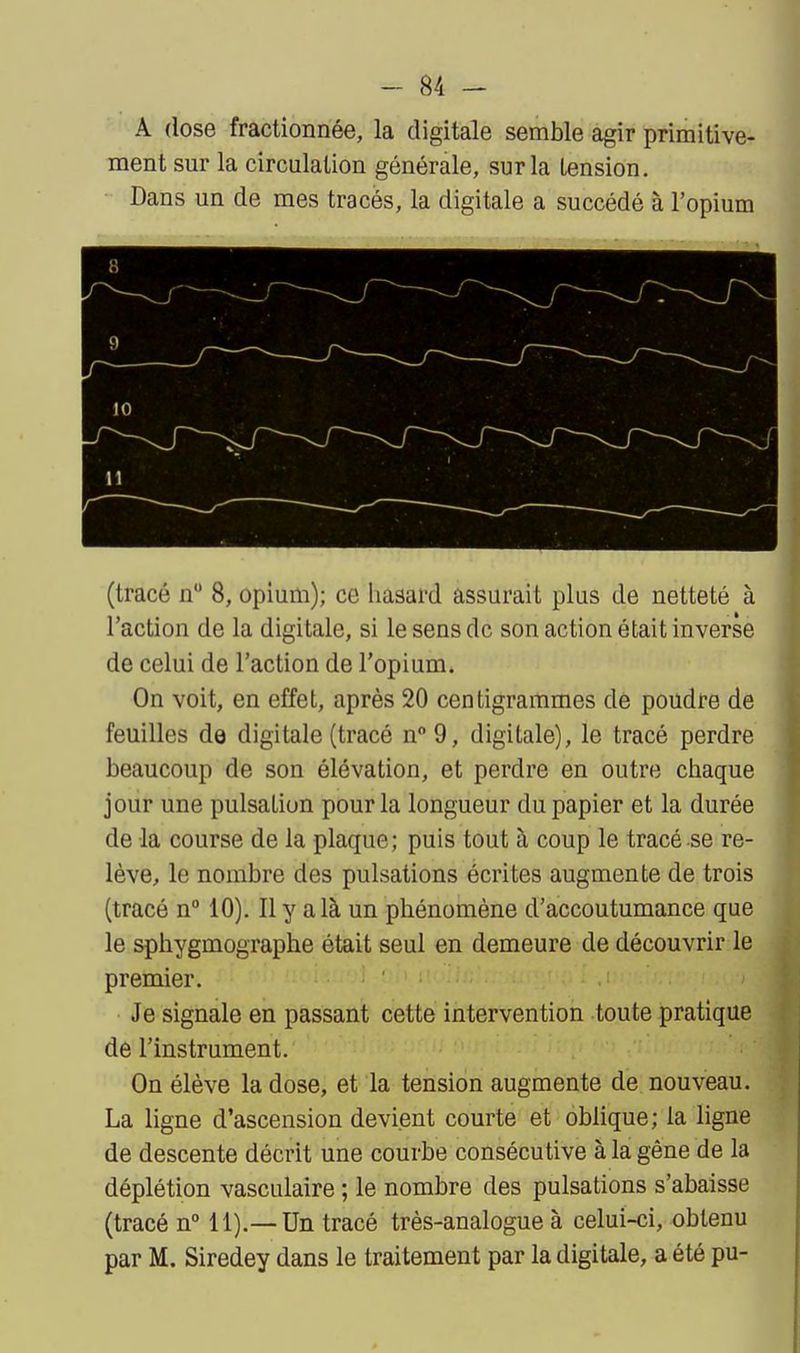 A dose fractionnée, la digitale semble agir primitive- ment sur la circulation générale, sur la tension. Dans un de mes tracés, la digitale a succédé à l'opium (tracé n 8, opium); ce Iiasard assurait plus de netteté à l'action de la digitale, si le sens de son action était inverse de celui de l'action de l'opium. On voit, en effet, après 20 centigrammes de poudre de feuilles de digitale (tracé n9, digitale), le tracé perdre beaucoup de son élévation, et perdre en outre chaque jour une pulsation pour la longueur du papier et la durée de la course de la plaque; puis tout à coup le tracé se re- lève, le nombre des pulsations écrites augmente de trois (tracé n° 10). Il y a là un phénomène d'accoutumance que le sphygmographe était seul en demeure de découvrir le premier. Je signale en passant cette intervention toute pratique de l'instrument. On élève la dose, et la tension augmente de nouveau. La ligne d'ascension devient courte et oblique; la ligne de descente décrit une courbe consécutive à la gêne de la déplétion vasculaire ; le nombre des pulsations s'abaisse (tracé n° 11).— Un tracé très-analogue à celui-ci, obtenu par M. Siredey dans le traitement par la digitale, a été pu-