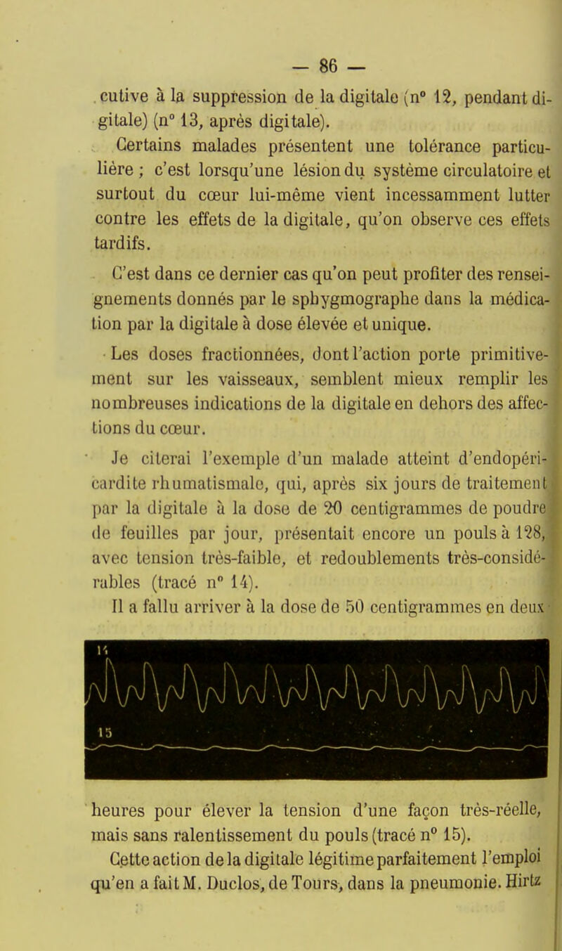 cutive à I3. suppression de la digitale (n 12, pendant di- gitale) (n° 13, après digitale). Certains malades présentent une tolérance particu- lière ; c'est lorsqu'une lésion du système circulatoire et surtout du cœur lui-même vient incessamment lutter contre les effets de la digitale, qu'on observe ces effets tardifs. C'est dans ce dernier cas qu'on peut profiter des rensei- gnements donnés par le sphygmograplie dans la médica- tion par la digitale à dose élevée et unique. Les doses fractionnées, dont l'action porte primitive- ment sur les vaisseaux, semblent mieux remplir les nombreuses indications de la digitale en dehors des affec- tions du cœur. Je citerai l'exemple d'un malade atteint d'endopéii- cardite rhumatismale, qui, après six jours de traitement par la digitale à la dose de 20 centigrammes de poudic de feuilles par jour, présentait encore un pouls à 12H, avec tension très-faible, et redoublements très-considé- rables (tracé n 14). Il a fallu arriver à la dose de 50 centigrammes en deux heures pour élever la tension d'une façon très-réelle, mais sans ralentissement du pouls (tracé n 15). Cette action delà digitale légitime parfaitement l'emploi qu'en a fait M. Duclos, de Tours, dans la pneumonie. Hirta