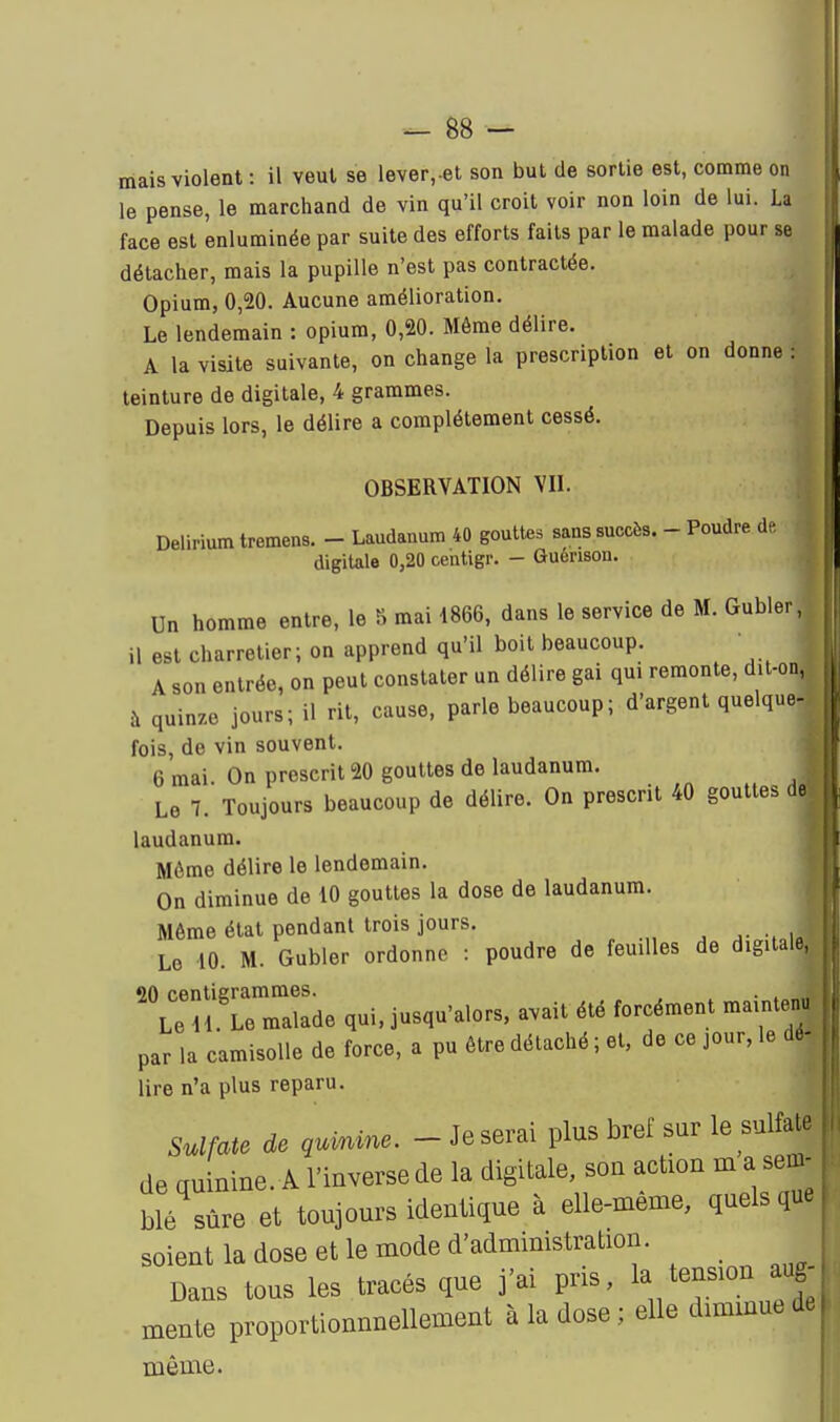 mais violent : il veut se lever,.el son but de sortie est, comme on le pense, le marchand de vin qu'il croit voir non loin de lui. La face est enluminée par suite des efforts faits par le malade pour se détacher, mais la pupille n'est pas contractée. Opium, 0,20. Aucune amélioration. Le lendemain : opium, 0,20. Même délire. A la visite suivante, on change la prescription et on donne : teinture de digitale, 4 grammes. Depuis lors, le délire a complètement cessé. OBSERVATION VII. Deliriumtremens. - Laudanum 40 gouttes sans succès. - Poudre de, digitale 0,20 centigr. - Guenson. Un homme entre, le IS mai 1866, dans le service de M. Gubler, il est charretier; on apprend qu'il boit beaucoup. A son entrée, on peut constater un délire gai qui remonte, dit-on, à quinze jours; il rit, cause, parle beaucoup; d'argent quelque- fois, de vin souvent. 6 mai On prescrit 20 gouttes de laudanum. Le 1. Toujours beaucoup de délire. On prescrit 40 gouttes de laudanum. Môme délire le lendemain. On diminue de 10 gouttes la dose de laudanum. Même état pendant trois jours. Le 10. M. Gubler ordonne : poudre de feuilles de digitale, 90 centigrammes. . , Le 11 Le malade qui, jusqu'alors, avait été forcément mainten par la camisoUe de force, a pu être détaché ; et, de ce jour, le dé lire n'a plus reparu. Sulfate de qurnme. - Je serai plus bref sur le sulfate de quinine. A l'inverse de la digitale, son action m a sem- blé sûre et toujours identique à elle-même, quels que soient la dose et le mode d'administration. Dans tous les tracés que j'ai pris, 1^/ension aug mente proportionnnellement à la dose; elle diminue de même.