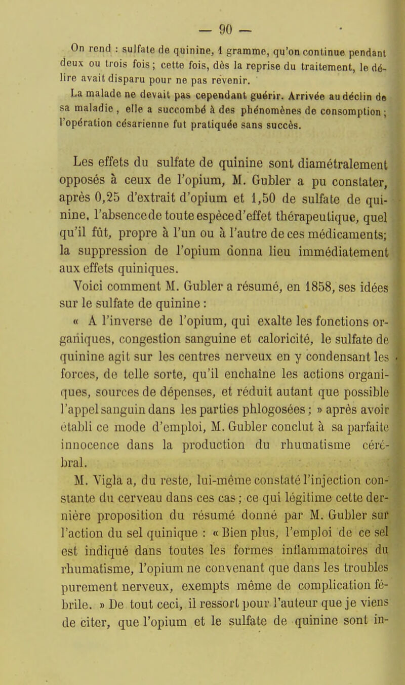 On rend : sulfate de quinine, 4 gramme, qu'on continue pendant deux ou trois fois; cette fois, dès la reprise du traitement, le dé- lire avait disparu pour ne pas révenir. La malade ne devait pas cependant guérir. Arrivée au déclin do sa maladie , elle a succombé à des phénomènes de consomption ; l'opération césarienne fut pratiquée sans succès. i Les effets du sulfate de quinine sont diamétralement opposés à ceux de l'opium, M. Gubler a pu constater, après 0,25 d'extrait d'opium et 1,50 de sulfate de qui- nine, l'absencede toute espèced'effet thérapeutique, quel qu'il fût, propre à l'un ou à l'autre de ces médicaments; la suppression de l'opium donna lieu immédiatement aux effets quiniques. Voici comment M. Gubler a résumé, en 1858, ses idées sur le sulfate de quinine : « A l'inverse de l'opium, qui exalte les fonctions or- ganiques, congestion sanguine et caloricité, le sulfate do, quinine agit sur les centres nerveux en y condensant les ■ forces, de telle sorte, qu'il enchaîne les actions organi- ques, sources de dépenses, et réduit autant que possible l'appel sanguin dans les parties phlogosées; » après avoir établi ce mode d'emploi, M. Gubler conclut à sa parfaite innocence dans la production du rhumatisme céré- bral. M. Yigla a, du reste, lui-même constaté l'injection con- stante du cerveau dans ces cas ; ce qui légitime cette der- nière proposition du résumé donné par M. Gubler sur l'action du sel quinique : « Bien plus, l'emploi de ce sel est indiqué dans toutes les formes inflammatoires du rhumatisme, l'opium ne convenant que dans les troubles purement nerveux, exempts même de complication fé- brile. » De tout ceci, il ressort pour l'auteur que je viens de citer, que l'opium et le sulfate de quinine sont in-