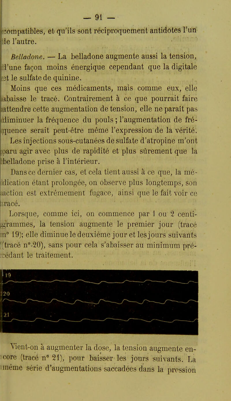 Compatibles, et qu'ils sont réciproquement antidotes l'un Ile l'autre. Belladone, — La belladone augmente aussi la tension, ii'une façon moins énergique cependant que la digitale ?3t le sulfate de quinine. Moins que ces médicaments, mais comme eux, elle labaisse le tracé. Contrairement à ce que pourrait faire attendre cette augmentation de tension, elle ne paraît pas ddiminuer la fréquence du pouls ; l'augmentation de fré- [fjuence serait peut-être même l'expression de la vérité. Les injections sous-cutanées de sulfate d'atropine m'ont paru agir avec plus de rapidité et plus sûrement que la hbelladone prise à l'intérieur. Dans ce dernier cas, et cela tient aussi à ce que, la mé- Idication étant prolongée, on observe plus longtemps, son laction est extrêmement fugace, ainsi que le fait voir ce ;r,racé. Lorsque, comme ici, on commence par 1 ou 2 cent- igrammes, la tension augmente le premier jour (tracé in 19); elle diminue le deuxième jour et les jours suivants ((tracé n^.SO), sans pour cela s'abaisser au minimum pré- [2édant le traitement. Vient-on à augmenter la dose, la tension augmente en- core (tracé n 21), pour baisser les jours suivants. La même série d'augmentations saccadées dans la pression