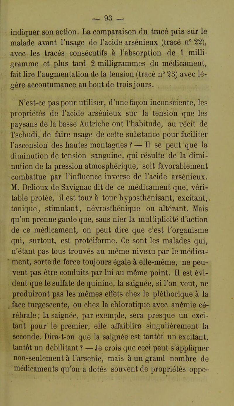 indiquer son action. La comparaison du tracé pris sur le malade avant l'usage de l'acide arsénieux (tracé n 22), avec les tracés consécutifs à l'absorption de 1 milli- gramme et plus tard 2 milligrammes du médicament, fait lire l'augmentation de la tension (tracé n 23) avec lé- gère accoutumance au bout de trois jours. N'est-ce pas pour utiliser, d'une façon inconsciente, les propriétés de l'acide arsénieux sur la tension que les paysans de la basse Autriche ont l'habitude, au récit de Tschudi, de faire usage de cette substance pour faciliter l'ascension des hautes montagnes ? — Il se peut que la diminution de tension sanguine, qui résulte de la dimi- nution de la pression atmosphérique, soit favorablement combattue par l'influence inverse de l'acide arsénieux. M. Delioux de Savignac dit de ce médicament que, véri- table protée, il est tour à tour hyposthénisant, excitant,, tonique, stimulant, névrosthénique ou altérant. Mais qu'on prenne garde que, sans nier la multiplicité d'action de ce médicament, on peut dire que c'est l'organisme qui, surtout, est protéiforme. Ce sont les malades qui, n'étant pas tous trouvés au même niveau par le médica- ' ment, sorte de force toujours égale à elle-même, ne peu- vent pas être conduits par lui au même point. Il est évi- dent que le sulfate de quinine, la saignée, si l'on veut, ne produiront pas les mêmes effets chez le pléthorique à la face turgescente, ou chez la chlorotique avec anémie cé- rébrale ; la saignée, par exemple, sera presque un exci- tant pour le premier, elle affaiblira singulièrement la seconde. Dira-t-on que la saignée est tantôt un excitant, tantôt un débilitant ? —Je crois que ceci peut s'àpphquer non-seulement à l'arsenic, mais à un grand nombre de médicaments qu'on a dotés souvent de propriétés oppo-