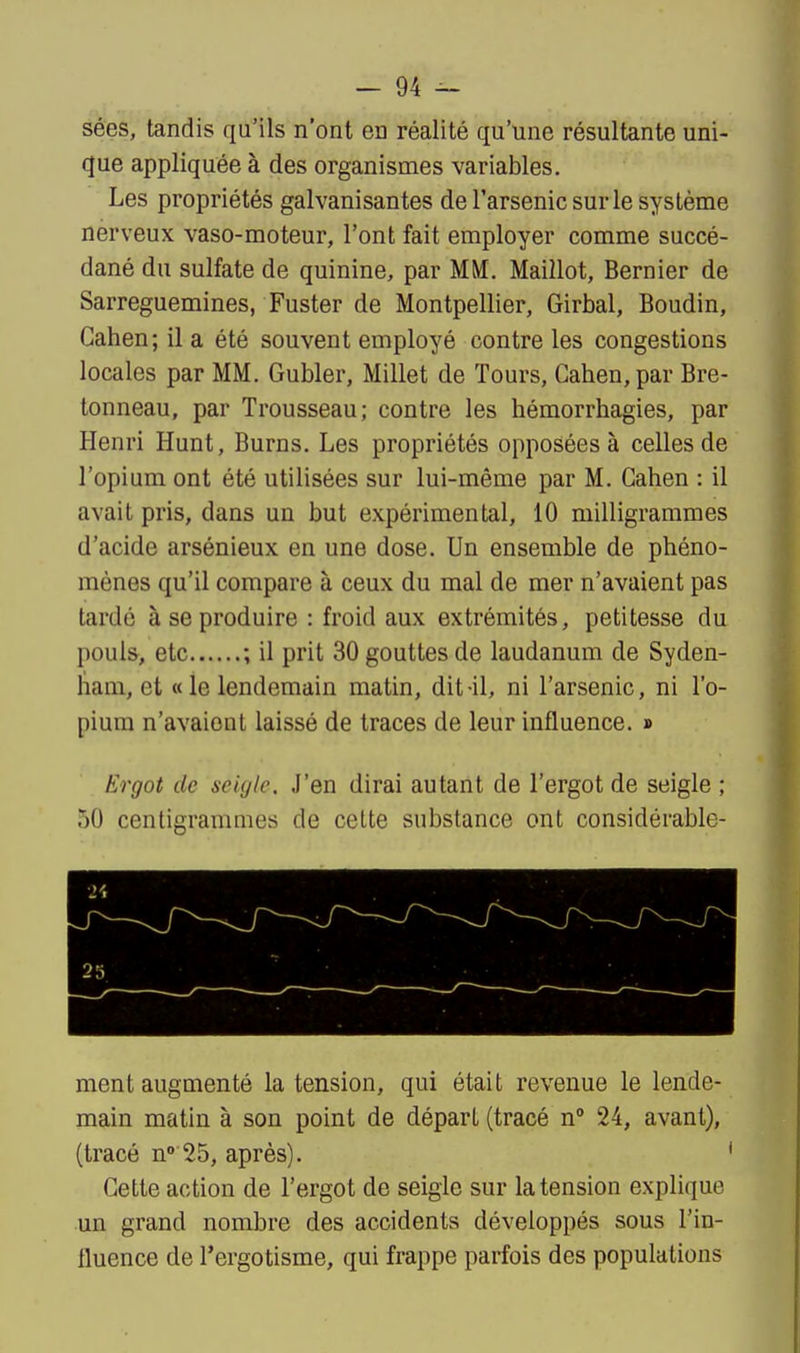 sées, tandis qu'ils n'ont en réalité qu'une résultante uni- que appliquée à des organismes variables. Les propriétés galvanisantes de l'arsenic sur le système nerveux vaso-moteur, l'ont fait employer comme succé- dané du sulfate de quinine, par MM. Maillot, Bernier de Sarreguemines, Fuster de Montpellier, Girbal, Boudin, Gahen; il a été souvent employé contre les congestions locales par MM. Gubler, Millet de Tours, Gahen, par Bre- tonneau, par Trousseau; contre les hémorrhagies, par Henri Hunt, Burns. Les propriétés opposées à celles de l'opium ont été utilisées sur lui-même par M. Gahen : il avait pris, dans un but expérimental, 10 milligrammes d'acide arsénieux en une dose. Un ensemble de phéno- mènes qu'il compare à ceux du mal de mer n'avaient pas tardé à se produire : froid aux extrémités, petitesse du pouls, etc ; il prit 30 gouttes de laudanum de Syden- ham, et «le lendemain matin, dit-il, ni l'arsenic, ni l'o- pium n'avaient laissé de traces de leur influence. » Ergot de seigle. J'en dirai autant de l'ergot de seigle ; 50 centigrammes de cette substance ont considérable- ment augmenté la tension, qui était revenue le lende- main matin à son point de départ (tracé n 24, avant), (tracé n» 25, après). Gette action de l'ergot de seigle sur la tension explique un grand nombre des accidents développés sous l'in- fluence de l'ergotisme, qui frappe parfois des populations