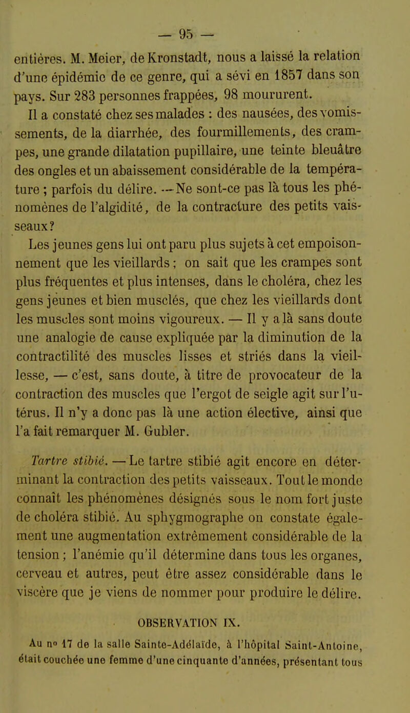 entières. M. Meier, de Kronstadt, nous a laissé la relation d'une épidémie de ce genre, qui a sévi en 1857 dans son pays. Sur 283 personnes frappées, 98 moururent. Il a constaté chez ses malades : des nausées, des vomis- sements, de la diarrhée, des fourmillements, des cram- pes, une grande dilatation pupillaire, une teinte bleuâtre des ongles et un abaissement considérable de la tempéra- ture ; parfois du délire. —Ne sont-ce pas là tous les phé- nomènes de l'algidilé, de la contracture des petits vais- seaux? Les jeunes gens lui ont paru plus sujets à cet empoison- nement que les vieillards ; on sait que les crampes sont plus fréquentes et plus intenses, dans le choléra, chez les gens jeunes et bien musclés, que chez les vieillards dont les muscles sont moins vigoureux. — Il y a là sans doute une analogie de cause expliquée par la diminution de la contractilité des muscles lisses et striés dans la vieil- lesse, — c'est, sans doute, à titre de provocateur de la contraction des muscles que l'ergot de seigle agit sur l'u- térus. Il n'y a donc pas là une action élective, ainsi que l'a fait remarquer M. Gubler. Tartre stibié. —Le tartre stibié agit encore en déter- minant la contraction des petits vaisseaux. Tout le monde connaît les phénomènes désignés sous le nom fort juste de choléra stibié. Au sphygraographe on constate égale- ment une augmentation extrêmement considérable de la tension ; l'anémie qu'il détermine dans tous les organes, cerveau et autres, peut être assez considérable dans le viscère que je viens de nommer pour produire le délire. OBSERVATION IX. Au no 17 de la salle Sainte-Adélaïde, à l'hôpital Saint-Antoine, était couchée une femme d'une cinquante d'années, présentant tous