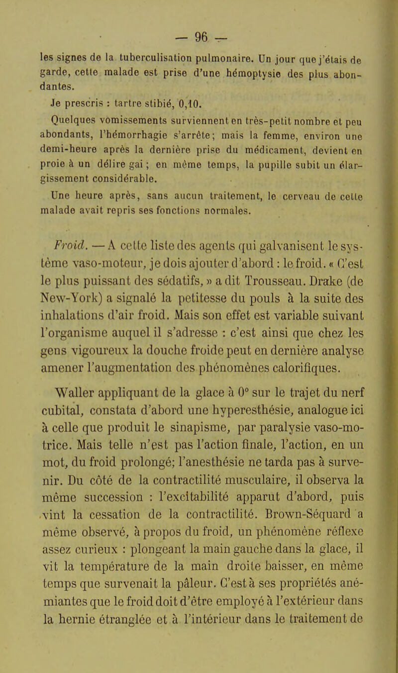 — ge- lés signes de la tuberculisation pulmonaire. Un jour que j'étais de garde, celle malade est prise d'une hémoptysie des plus abon- dantes. Je prescris : tartre stibié, 0,10. Quelques vomissements surviennent en très-petit nombre et peu abondants, l'hémorrhagic s'arrête; mais la femme, environ une demi-heure après la dernière prise du médicament, devient en proie à un délire gai ; en même temps, la pupille subit un élar- gissement considérable. Une heure après, sans aucun traitement, le cerveau de celte malade avait repris ses fonctions normales. Froid. — A celte liste des agents qui galvanisent le sys- tème vaso-moteur, je dois ajouter d'abord : le froid. « C'est le plus puissant des sédatifs, » a dit Trousseau. Drake (de New-York) a signalé la petitesse du pouls à la suite des inhalations d'air froid. Mais son effet est variable suivant l'organisme auquel il s'adresse : c'est ainsi que chez les gens vigoureux la douche froide peut en dernière analyse amener l'augmentation des phénomènes calorifiques. Waller appliquant de la glace à 0° sur le trajet du nerf cubital, constata d'abord une hyperesthésie, analogue ici à celle que produit le sinapisme, par paralysie vaso-mo- trice. Mais telle n'est pas l'action finale, l'action, en un mot, du froid prolongé; l'anesthésie ne tarda pas à surve- nir. Du côté de la contractilité musculaire, il observa la même succession : l'excitabilité apparut d'abord, puis vint la cessation de la contractilité. Brown-Séquard a même observé, à propos du froid, un phénomène réflexe assez curieux : plongeant la main gauche dans la glace, il vit la température de la main droite baisser, en même temps que survenait la pâleur. C'est à ses propriétés ané- miantes que le froid doit d'être employé à l'extérieur dans la hernie étranglée et à l'intérieur dans le traitement de