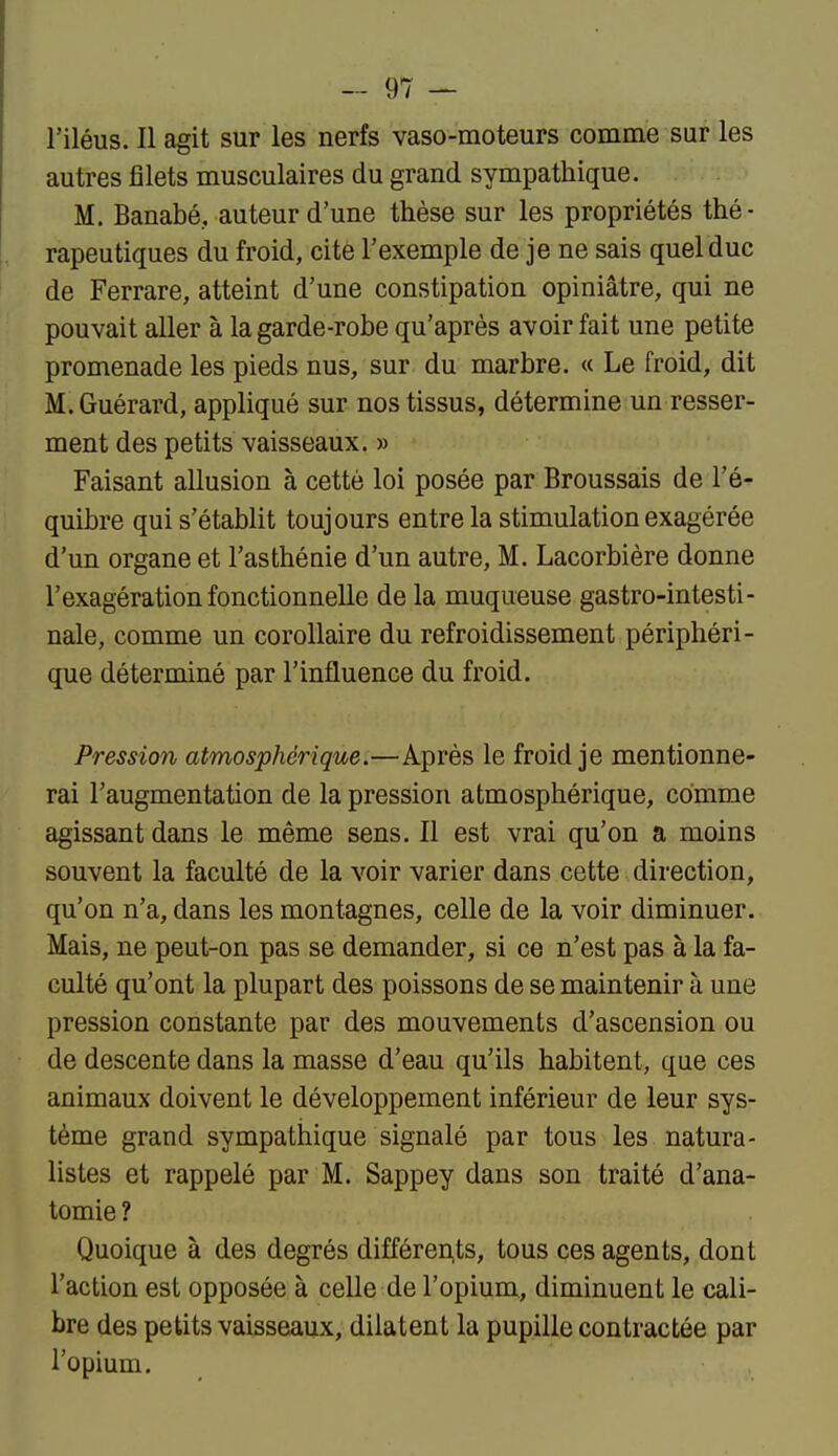 l'iléus. Il agit sur les nerfs vaso-moteurs comme sur les autres filets musculaires du grand sympathique. M. Banabé, auteur d'une thèse sur les propriétés thé- rapeutiques du froid, cite l'exemple de je ne sais quel duc de Ferrare, atteint d'une constipation opiniâtre, qui ne pouvait aller à la garde-robe qu'après avoir fait une petite promenade les pieds nus, sur du marbre. « Le froid, dit M.Guérard, appliqué sur nos tissus, détermine un resser- ment des petits vaisseaux. » Faisant allusion à cette loi posée par Broussais de l'é- quibre qui s'établit toujours entre la stimulation exagérée d'un organe et l'asthénie d'un autre, M. Lacorbière donne l'exagération fonctionnelle de la muqueuse gastro-intesti- nale, comme un corollaire du refroidissement périphéri- que déterminé par l'influence du froid. Pression atmosphérique.—Après le froid je mentionne- rai l'augmentation de la pression atmosphérique, comme agissant dans le même sens. Il est vrai qu'on a moins souvent la faculté de la voir varier dans cette direction, qu'on n'a, dans les montagnes, celle de la voir diminuer. Mais, ne peut-on pas se demander, si ce n'est pas à la fa- culté qu'ont la plupart des poissons de se maintenir à une pression constante par des mouvements d'ascension ou de descente dans la masse d'eau qu'ils habitent, que ces animaux doivent le développement inférieur de leur sys- tème grand sympathique signalé par tous les natura- listes et rappelé par M. Sappey dans son traité d'ana- tomie ? Quoique à des degrés différen,ts, tous ces agents, dont l'action est opposée à celle de l'opium, diminuent le cali- bre des petits vaisseaux, dilatent la pupille contractée par l'opium.