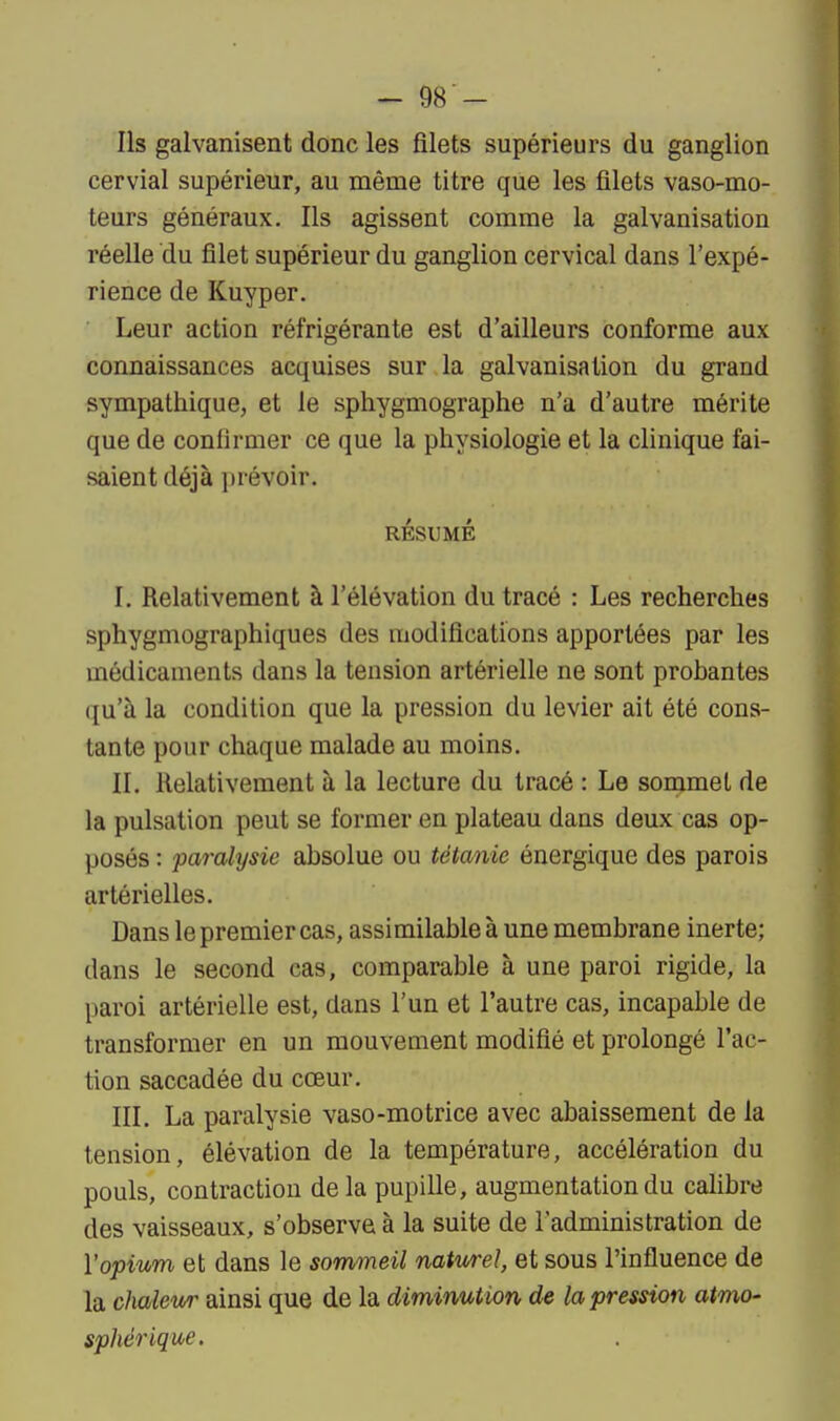 Ils galvanisent donc les filets supérieurs du ganglion cervial supérieur, au même titre que les filets vaso-mo- teurs généraux. Ils agissent comme la galvanisation réelle du filet supérieur du ganglion cervical dans l'expé- rience de Kuyper. Leur action réfrigérante est d'ailleurs conforme aux connaissances acquises sur la galvanisation du grand sympathique, et le sphygmographe n'a d'autre mérite que de confirmer ce que la physiologie et la clinique fai- saient déjà prévoir. RÉSUMÉ I. Relativement à l'élévation du tracé : Les recherches sphygmographiques des modifications apportées par les médicaments dans la tension artérielle ne sont probantes qu'à la condition que la pression du levier ait été cons- tante pour chaque malade au moins. II. Relativement à la lecture du tracé : Le sommet de la pulsation peut se former en plateau dans deux cas op- posés : paralysie absolue ou tétanie énergique des parois artérielles. Dans le premier cas, assimilable à une membrane inerte; dans le second cas, comparable à une paroi rigide, la paroi artérielle est, dans l'un et l'autre cas, incapable de transformer en un mouvement modifié et prolongé l'ac- tion saccadée du cœur. III. La paralysie vaso-motrice avec abaissement de la tension, élévation de la température, accélération du pouls, contraction delà pupille, augmentation du calibre des vaisseaux, s'observe à la suite de l'administration de l'opium et dans le sommeil naturel, et sous l'influence de la chaleur ainsi que de la diminution, de la pression atmo- sphérique.