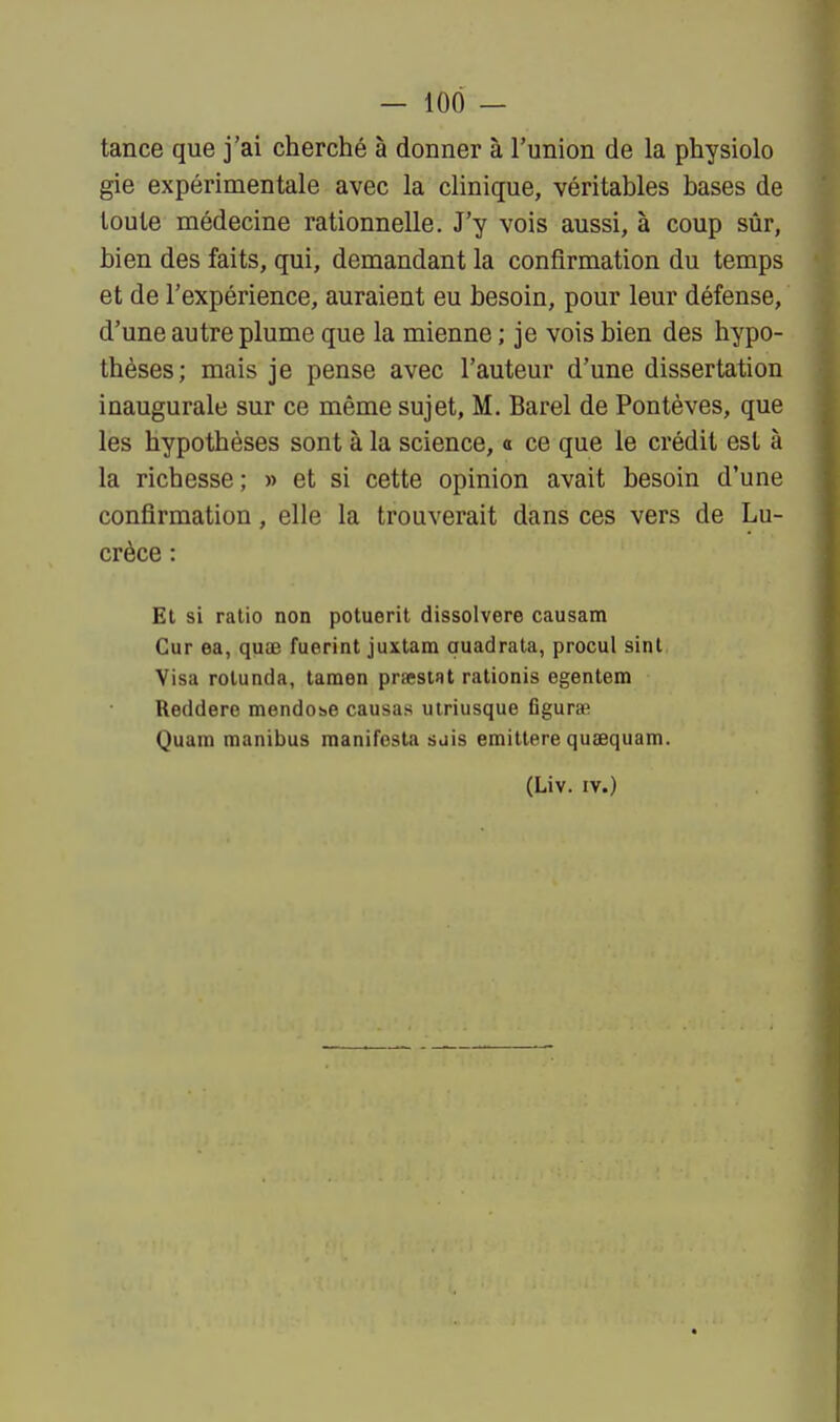 tance que j'ai cherché à donner à l'union de la physiolo gie expérimentale avec la clinique, véritables bases de toute médecine rationnelle. J'y vois aussi, à coup sûr, bien des faits, qui, demandant la confirmation du temps et de l'expérience, auraient eu besoin, pour leur défense, d'une autre plume que la mienne ; je vois bien des hypo- thèses; mais je pense avec l'auteur d'une dissertation inaugurale sur ce même sujet, M. Barel de Pontèves, que les hypothèses sont à la science, o ce que le crédit est à la richesse; » et si cette opinion avait besoin d'une confirmation, elle la trouverait dans ces vers de Lu- crèce : Et si ratio non potuerit dissolvere causam Cur ea, quas fuerint juxtara auadrala, procul sint Visa rotunda, tamen praestat rationis egentem Reddere mendobe causas uiriusque figura? Quam manibus manifesta sjis emittere quaequam. (Liv. IV.)