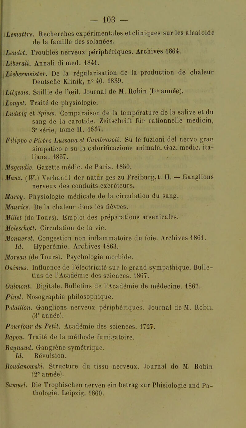 iLemattre. Recherches expérimentales et cliniques sur les alcaloïde de la famille dessolanées. iLeudet. Troubles nerveux périphériques. Archives 1864. iLiberali. Annali di med. 1841. iLiebermeister. De la régularisation de la production de chaleur Deutsche Klinik, n» 40. 1859. iLiégeois. Saillie de l'œil. Journal de M. Robin {!« année). tLonget. Traité de physiologie. :Ludicig et Spiess. Comparaison de la température de la salive et du sang de la carotide. Zeitschrift fiir rationnelle medicin, 3' série, tome II. 1S57. Filippo ePietro Lussanaet Cambrosoli. Su le fuzioni del nervo gran. simpatico e su la caloriBcazione animale. Gaz. medic. ita- liana. 1857. Magendie. Gazette médic. de Paris. 1850. .Manz. {W.) Verhandl der natur ges zu Freiburg,t. II. — Ganglions nerveux des conduits excréteurs. Marey. Physiologie médicale de la circulation du sang. Maurice. De la chaleur dans les fièvres. Millet (de Tours). Emploi des préparations arsenicales. Moleschott. Circulation de la vie. Monneret. Congestion non inflammatoire du foie. Archives 1861. Id. Hyperémie. Archives 1863. Moreau (de Tours). Psychologie morbide. Onimus. Influence de l'électricité sur le grand sympathique. Bulle- tins de l'Académie des sciences. 1867. Oulmont. Digitale. Bulletins de l'Académie de médecine. 1867. Pinel. Nosographie philosophique. Polaillon. Ganglions nerveux périphériques. Journal de M. Robii. (3° année). Pour four du Petit. Académie des sciences. 1727. Rapou. Traité de la méthode fumigatoire. Raynaud. Gangrène symétrique. Id. Révulsion. Roudanowski. Structure du tissu nerveux, .lournal de M. Robin (1' anîiée). Samuel. Die Trophischen nerven ein betrag zur Phisiologie and Pa- thologie. Leipzig. 1860.