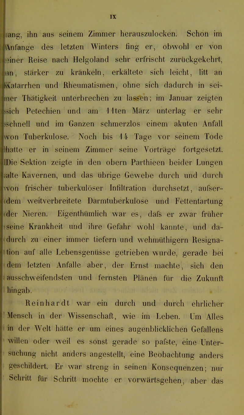 lüang, ihn aus seinem Zimmer herauszulocken. Schon im fAnlänge des letzten Winters fing er, obwohl er von piner Reise nach Helgoland sehr erfrischt zurückgekehrt, Inn, starker zu kränkeln, erkältete sich leicht, litt an Katarrhen und Rheumatismen, ohne sich dadurch in sei- lner Thätigkeit unterbrechen zu lassen; im Januar zeigten Uich Petechien und am I lten März unterlag er sehr schnell und im Ganzen schmerzlos einem akuten Anfall won Tuberkulose. Noch bis 14 Tage vor seinem Tode hallo er in seinem Zimmer seine Vorträge fortgesetzt, »Die Sektion zeigte in den obern Parthieen beider Lungen halte Kavernen, und das übrige Gewebe durch und durch won frischer tuberkulöser Infiltration durchsetzt, aufser- deni weitverbreitete Darmtuberkulose und Fettentartung ider Nieren. Eigentümlich war es, dafs er zwar früher seine Krankheit und ihre Gefahr wohl kannte, und da- durch zu einer immer liefern und wehmüthigern Resigna- tion auf alle Lebensgenüsse getrieben wurde, gerade bei dem letzten Anfalle aber, der Ernst machte, sich den ausschweifendsten und fernsten Plänen für die Zukunft hingab. Reinhardt war ein durch und durch ehrlicher Mensch in der Wissenschaft, wie im Leben. Um Alles in der Welt hätte er um eines augenblicklichen Gefallens willen oder weil es sonst gerade so pafste, eine Unler- 9üchnng nicht anders angestellt, eine Beobachtung anders geschildert. Er war streng in seinen Konsequenzen; nur Schrill für Schritt mochte er vorwärtsgehen, aber das