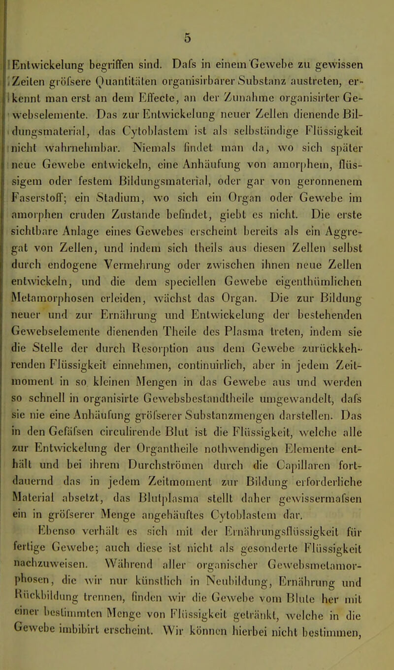 Entwickelung begriffen sind. Dafs in einem Gewebe zu gewissen .Zeilen gröfsere Quantitäten organisirbarer Substanz austreten, er- lkennt man erst an dem Effecte, an der Zunabme organisirter Ge- • webselemente. Das zur Entwickelung neuer Zellen dienende Bil- dungsmaterial, das Cytoblastem ist als selbständige Flüssigkeit nicht wahrnehmbar. Niemals findet man da, wo sich später neue Gewebe entwickeln, eine Anhäufung von amorphem, flüs- sigem oder festem Bildungsmaterial, oder gar von geronnenem Faserstoff; ein Stadium, wo sich ein Organ oder Gewebe im amorphen cruden Zustande befindet, giebt es nicht. Die erste sichtbare Anlage eines Gewebes erscheint bereits als ein Aggre- gat von Zellen, und indem sich theils aus diesen Zellen selbst durch endogene Vermehrung oder zwischen ihnen neue Zellen entwickeln, und die dem speciellen Gewebe eigenlhümlichen Metamorphosen erleiden, wächst das Organ. Die zur Bildung neuer und zur Ernährung und Entwickelung der bestehenden Gewebselemente dienenden Theile des Plasma treten, indem sie die Stelle der durch Resorption aus dem Gewebe zurückkeh- renden Flüssigkeit einnehmen, continuirlich, aber in jedem Zeit- momenl in so kleinen Mengen in das Gewebe aus und werden so schnell in organisirte Gewebsbeslandtheile umgewandelt, dafs sie nie eine Anhäufung gröfserer Substanzmengen darstellen. Das in den Gefäfscn circulirende Blut ist die Flüssigkeit, welche alle zur Entwickelung der Organtheile nolhwendigen Elemente ent- hält und bei ihrem Durchströmen durch die Capillaren fort- dauernd das in jedem Zeitmoment zur Bildung erforderliche Material absetzt, das Blutplasma stellt daher gewissermafsen ein in gröfserer Menge angehäuftes Cytoblastem dar. Ebenso verhält es sich mit der Emährungsflüssigkeit für fertige Gewebe; auch diese ist nicht als gesonderte Flüssigkeit nachzuweisen. Während aller organischer Gewebsmelamor- pnosen; die wir nur künstlich in Neubildung, Ernährung und Huckbildung trennen, finden wir die Gewebe vom Blute her mit einer bestimmten Menge von Flüssigkeit getränkt, welche in die Gewebe imbibirt erscheint. Wir können hierbei nicht bestimmen,