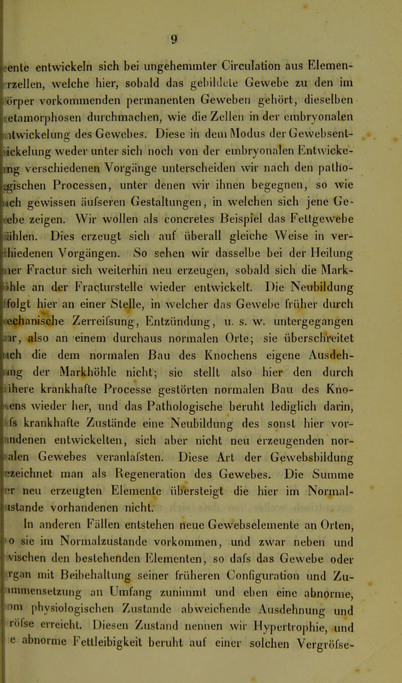 ente entwickeln sich bei ungehemmter Circulation aus Elemen- rzellen, welche hier, sobald das gebildete Gewebe zu den im ■ örper vorkommenden permanenten Geweben gehört, dieselben etamorphosen durchmachen, wie die Zellen in der embryonalen ltwickelung des Gewebes. Diese in dem Modus der Gewebsenl- lickelung weder unter sich noch von der embryonalen Entwicke- mg verschiedenen Vorgänge unterscheiden wir nach den palh'o- gnschen Processen, unter denen wir ihnen begegnen, so wie uch gewissen iiufseren Gestaltungen, in welchen sich jene Ge- ebe zeigen. Wir wollen als concretes Beispiel das Fettgewebe üblen. Dies erzeugt sich auf überall gleiche Weise in ver- 'Ibiedenen Vorgängen. So sehen wir dasselbe bei der Heilung iner Fractur sich weiterhin neu erzeugen, sobald sich die Mark- >hle an der Fracturstelle wieder entwickelt. Die Neubildung folgt hier an einer Stelle, in welcher das Gewebe früher durch mechanische Zerreifsung, Entzündung, u. s. w. untergegangen »r, also an einem durchaus normalen Orte; sie überschreitet ich die dem normalen Bau des Knochens eigene Ausdeh- img der Markhöhle nicht; sie stellt also hier den durch nihere krankhafte Processe gestörten normalen Bau des Kno- dens wieder her, und das Pathologische beruht lediglich darin, fs krankhafte Zustände eine Neubildung des sonst hier vor- mdenen entwickelten, sich aber nicht neu erzeugenden nor- alen Gewebes veranlafsten. Diese Art der Gewebsbildung izeichnet man als Regeneration des Gewebes. Die Summe •r neu erzeugten Elemente übersteigt die hier im Normal- •istande vorhandenen nicht. In anderen Fällen entstehen neue Gewebselemente an Orten, o sie im Normalzustände vorkommen, und zwar neben und vischen den bestehenden Elementen, so dafs das Gewebe oder rgan mit Beibehaltung seiner früheren Configuralion und Zu- unmensetzung an Umfang zunimmt und eben eine abnorme, 'in physiologischen Zustande abweichende Ausdehnung und röfse erreicht Diesen Zustand nennen wir Hypertrophie, und :e abnorme Fettleibigkeit beruht auf einer solchen Vergröfse-