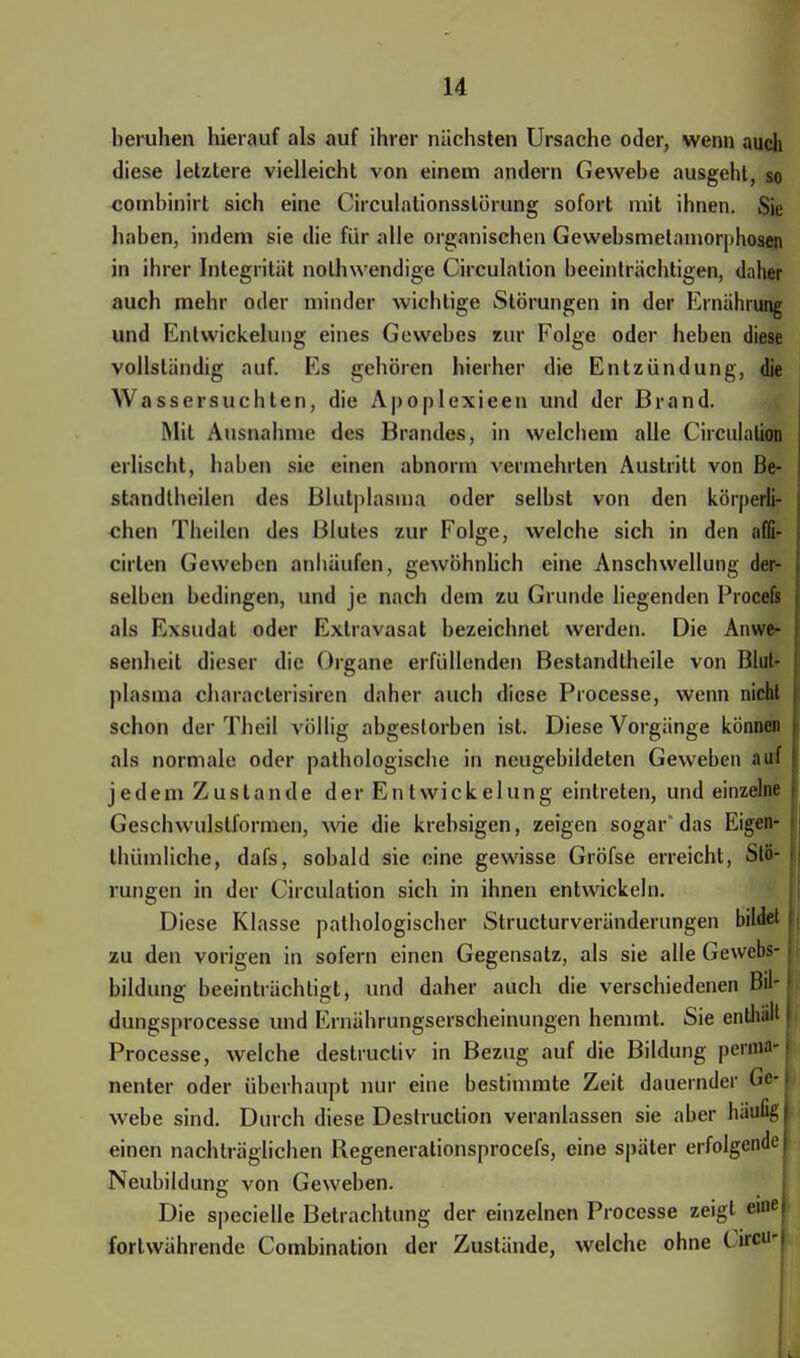 beruhen hierauf als auf ihrer nächsten Ursache oder, wenn auch diese letztere vielleicht von einem andern Gewebe ausgeht, so combinirt sich eine Circulationsslürung sofort mit ihnen. Sie haben, indem sie die für alle organischen Gewebsmelamorphosen in ihrer Integrität nolhwendige Circulation beeinträchtigen, daher auch mehr oder minder wichtige Störungen in der Ernährung und Entwickelung eines Gewebes zur Folge oder heben diese vollständig auf. Es gehören hierher die Entzündung, die Wassersuchten, die Apoplexieen und der Brand. Mit Ausnahme des Brandes, in welchem alle Circulation erlischt, haben sie einen abnorm vermehrten Austritt von Be- standtbeilen des Blutplasma oder selbst von den körperli- chen Theilen des Blutes zur Folge, welche sich in den affi- cirlen Geweben anhäufen, gewöhnlich eine Anschwellung der- selben bedingen, und je nach dem zu Grunde liegenden Procefs als Exsudat oder Extravasat bezeichnet werden. Die Anwe- senheit dieser die Organe erfüllenden Bestandtheile von Blut- plasma characlerisircn daher auch diese Processe, wenn nicht schon der Theil völlig abgestorben ist. Diese Vorgänge können als normale oder pathologische in neugebildeten Geweben auf jedem Zustande der Entwickelung eintreten, und einzelne Geschwulstformen, wie die krebsigen, zeigen sogar* das Eigen- thümliche, dafs, sobald sie eine gewisse Gröfse erreicht, Stö- rungen in der Circulation sich in ihnen entwickeln. Diese Klasse pathologischer Strukturveränderungen bildet zu den vorigen in sofern einen Gegensatz, als sie alle Gewebs- bildung beeinträchtigt, und daher auch die verschiedenen Bil- dungsprocesse und Ernährungserscheinungen hemmt. Sie enthäffl Processe, welche destruetiv in Bezug auf die Bildung perma- nenter oder überhaupt nur eine bestimmte Zeit dauernder Ge- webe sind. Durch diese Deslruction veranlassen sie aber häufig einen nachträglichen Regenerationsprocefs, eine später erfolgende Neubildung von Geweben. Die specielle Betrachtung der einzelnen Processe zeigt eine fortwährende Combination der Zustände, welche ohne CirttM