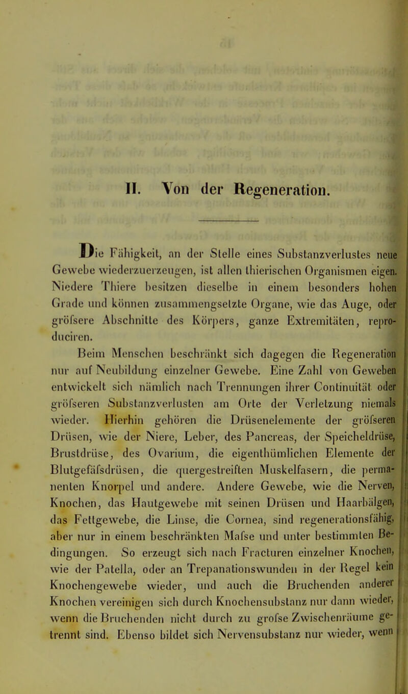 II. Von der Regeneration. I Jie Fähigkeil, an der Stelle eines Substanzverlustes neue Gewebe wicdcrzucrzeugen, ist allen Ibieriscben Organismen eigen. Niedere Thiere besitzen dieselbe in einem besonders hohen Grade und können zusammengselzte Organe, wie das Auge, oder gröfsere Abschnitte des Körpers, ganze Extremitäten, repro- duciren. Heim Menschen beschränkt sich dagegen die Regeneration um auf Neubildung einzelner Gewebe. Eine Zahl von Geweben entwickelt sich nämlich nach Trennungen ihrer Continuität oder gröfseren Substanzverluslen am Orte der Verletzung niemals wieder. Hierhin gehören die Drüsenelemcnle der gröfseren Drüsen, wie der Niere, Leber, des Pancreas, der Speicheldrüse, Brustdrüse, des Ovarium, die eigentümlichen Elemente der Blutgefäfsdrüsen, die quergestreiften Muskelfasern, die perma- nenten Knorpel und andere. Andere Gewebe, wie die Nerven, Knochen, das Hautgewebe mit seinen Drüsen und Haarbälgen, das Fettgewebe, die Linse, die Cornea, sind regenerationsfähig, aber nur in einem beschränkten Mafse und unter bestimmten Be- dingungen. So erzeugt sich nach Fracturen einzelner Knochen, wie der Patella, oder an Trepanationswunden in der Kegel kein Knochengewebe wieder, und auch die Bruchenden anderer Knochen vereinigen sich durch Knochensubstanz nur dann wieder, wenn die Bruchenden nicht durch zu grofse Zwischenräume ge- trennt sind. Ebenso bildet sich Nervensubstanz nur wieder, wenn