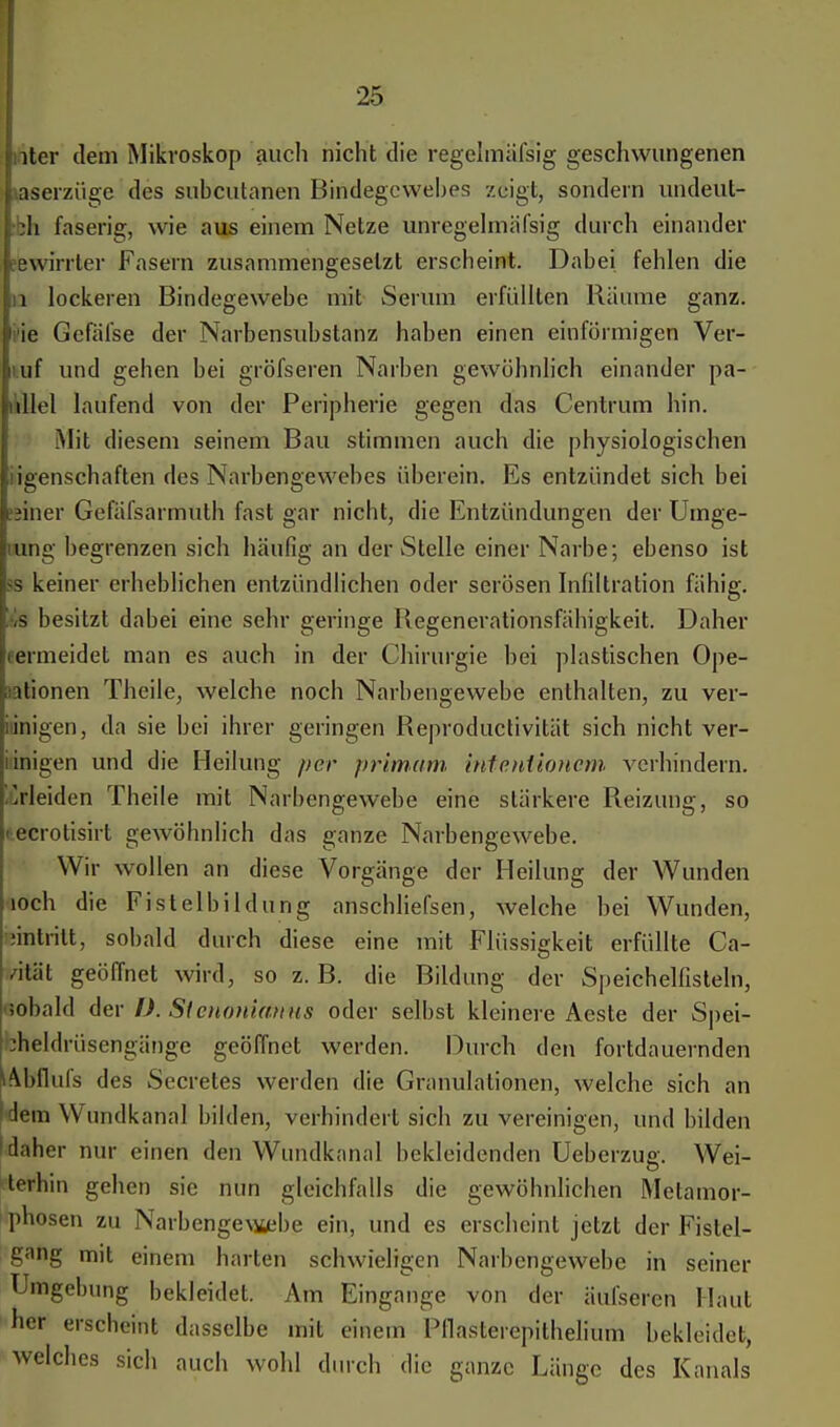 iter dem Mikroskop auch nicht die regelmäfsig geschwungenen aserzüge des subcutanen Bindegewebes zeigt, sondern undeul- jh faserig, wie aus einem Netze unregelmiifsig durch einander Bwirrler Fasern zusammengesetzt erscheint. Dabei fehlen die iq lockeren Bindegewebe mit Serum erfüllten Räume ganz, rie Gefäfse der Narbensubstanz haben einen einförmigen Ver- ruf und gehen bei gröfseren Narben gewöhnlich einander pa- üllel laufend von der Peripherie gegen das Centrum hin. Mit diesem seinem Bau stimmen auch die physiologischen iigenschaften des Narbengewehes überein. Es entzündet sich bei ;jiner Gefäfsarmuth fast gar nicht, die Entzündungen der Umge- iung begrenzen sich häufig an der Stelle einer Narbe; ebenso ist ss keiner erheblichen entzündlichen oder serösen Infiltration fähig. H besitzt dabei eine sehr geringe Regenerationsfähigkeit. Daher oermeidet man es auch in der Chirurgie bei plastischen Ope- nationen Theile, welche noch Narbengewebe enthalten, zu ver- iiinigen, da sie bei ihrer geringen Reproductivität sich nicht ver- i inigen und die Heilung per primam inteutioncm verhindern. Erleiden Theile mit Narbengewebe eine stärkere Reizung, so tecrotisirt gewöhnlich das ganze Narbengewebe. Wir wollen an diese Vorgänge der Heilung der Wunden loch die Fistelbildung anschliefsen, welche bei Wunden, fehltritt, sobald durch diese eine mit Flüssigkeit erfüllte Ca- itäl geöffnet wird, so z. B. die Bildung der Speichelfisteln, •»obald der I). Stcnonianus oder selbst kleinere Aeste der Spei- :heldrüsengänge geöffnet werden. Durch den fortdauernden 14bflufs des Secreles werden die Granulationen, welche sich an Wem Wundkanal bilden, verhindert sich zu vereinigen, und bilden daher nur einen den Wundkanal bekleidenden Ueberzug. Wei- terhin gehen sie nun gleichfalls die gewöhnlichen Metamor- phosen zu Narbenge\ü/ebe ein, und es erscheint jetzt der Fistel- gang mit einem harten schwieligen Narbengewebe in seiner Umgebung bekleidet. Am Eingange von der äul'seren Haut her erscheint dasselbe mit einem PfläSterepithelium bekleidet, welches sich auch wohl durch die ganze Länge des Kanals