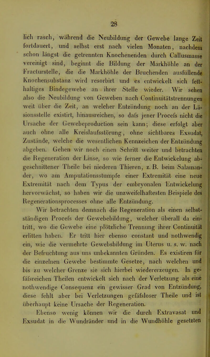 lieh rasch, während die Neubildung der Gewebe lange Zeit fortdauert, und selbst erst nach vielen Monaten, nachdem schon längst die getrennten Knochenenden durch Callusmasse vereinigt sind, beginnt die Bildung der Markhöhle an der Fraclurstelle, die die Markhöhle der Bruchenden ausfüllende Knochensubstanz wird resorbirt und es entwickelt sich fett- haltiges Bindegewebe an ihrer Stelle wieder. Wir sehen also die Neubildung von Geweben nach Continuitätstrennungen weit über die Zeit, an welcher Entzündung noch an der Lä- sionsstelle existirt, hinausreichen, so dafs jener Procefs nicht die Ursache der (u webeproduetion sein kann; diese erfolgt aber auch ohne alle Kreislaufsstörung, ohne sichtbares Exsudat, Zustände, welche die wesentlichen Kennzeichen der Entzündung abgeben. Gehen wir noch einen Schritt weiter und betrachten die Regeneration der Linse, so wie ferner die Entwickelung ab- geschnittener Theile bei niederen Thieren, z.B. beim Salaman- der, wo am Amputalionsstumpfe einer Extremität eine neue Extremität nach dem Typus der embryonalen Entwickelung hervorwächst, so haben wir die unzweifelhaftesten Beispiele des Regenerationsprocesses ohne alle Entzündung. Wir betrachten demnach die Regeneration als einen selbst- sländigen Procefs der Gewebebildung, welcher überall da ein- tritt, wo die Gewebe eine plötzliche Trennung ihrer Conlinuität erlitten haben. Er tritt hier ebenso constant und nothwendig ein, wie die vermehrte Gewebsbildung im Uterus u. s. w. nach der Befruchtung aus uns unbekannten Gründen. Es existiren für die einzelnen Gewebe bestimmte Gesetze, nach welchen und bis zu welcher Grenze sie sich hierbei wiedererzeugen. In ge- fäfsreichen Theilen entwickelt sich nach der Verletzung als eine nothwendige Consequenz ein gewisser Grad von Entzündung, diese fehlt aber bei Verletzungen gefäfsloser Theile und ist überhaupt keine Ursache der Regeneration. Ebenso wenig können wir die durch Extravasat und Exsudat in die Wundränder und in die Wundhöhle gesetzten