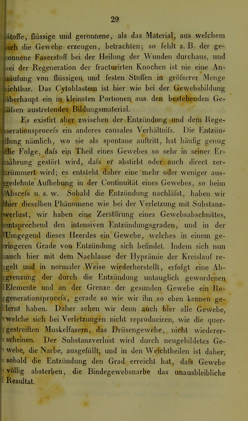 ; fctJtofTe, flüssige und geronnene, als das Material, aus welchem ich die Gewebe erzeugen, betrachten; so fehlt z.B. der ge- sonnene Faserstoff bei der Heilung der Wunden durchaus, und Lei der Regeneration der fracturirlen Knochen ist nie eine An- liiäufung von flüssigen und festen Stoffen in gröfserer Menge liichtbar. Das Cytoblastem ist hier wie bei der Gewebsbildung [überhaupt ein in kleinsten Portionen aus den bestehenden Ge- Käfsen austretendes Bildungsmaterial. Es existirt aber zwischen der Entzündung und dem Rege- »iierationsprocefs ein anderes causales Verhältnifs. Die Enlzüu- liUung nämlich, wo sie als spontane auftritt, hat häufig genug itöie Folge, dafs ein Theil eines Gewebes so sehr in seiner Er- Inährung gestört wird, dafs er abstirbt oder auch direct zer- ittrümmert wird; es entsteht daher eine mehr oder weniger aus- «gedehnte Aufhebung in der Continuität eines Gewebes, so beim l&bscefs u. s. w. Sobald die Entzündung nachläfst, haben wir p>hier dieselben Phänomene wie bei der Verletzung mit Substanz- Iwerlust, wir haben eine Zerstörung eines Gewebsabschniltes, »entsprechend den intensiven Entzündungsgraden, und in der KUmgegend dieses Heerdes ein Gewebe, welches in einem ge- Iringeren Grade von Entzündung sich befindet. Indem sich nun Lauch hier mit dem Nachlasse der Hyprämie der Kreislauf re- ligelt und in normaler Weise wiederherstellt, erfolgt eine Ab- grenzung der durch die Entzündung untauglich gewordenen vElemente und an der Grenze der gesunden Gewebe ein Re- hgenerationsprocefs, gerade so wie wir ihn so eben kennen ge- 11 lernt haben. Daher sehen wir denn auch hier alle Gewebe, V welche sich bei Verletzungen nicht reproduciren, wie die quer- |igestreiften Muskelfasern, das Drüsengewebe, nicht wiederer- h scheinen. Der Substanzverlust wird durch neugebildeles Ge- r webe, die Narbe, ausgefüllt, und in den Weichtheilen ist daher, h sobald die Entzündung den Grad erreicht hat, dafs Gewehe völlig absterben, die Bindegewebsnarbe das unausbleibliche Resultat.